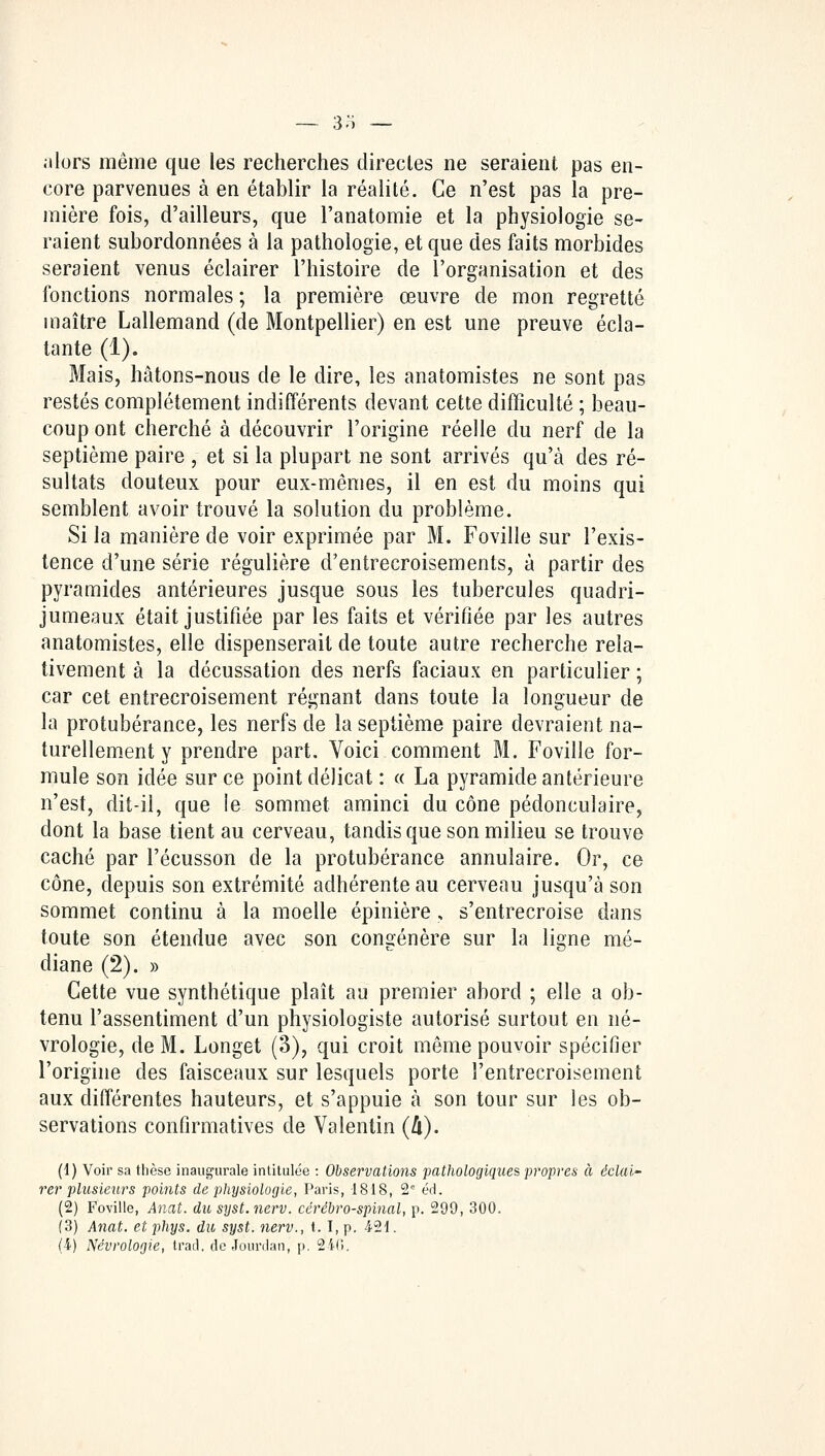 .-ilors même que les recherches directes ne seraient pas en- core parvenues à en établir la réalité. Ce n'est pas la pre- mière fois, d'ailleurs, que l'anatomie et la physiologie se- raient subordonnées à la pathologie, et que des faits morbides seraient venus éclairer l'histoire de l'organisation et des fonctions normales ; la première œuvre de mon regretté maître Lallemand (de Montpellier) en est une preuve écla- tante (1). Mais, hâtons-nous de le dire, les anatomistes ne sont pas restés complètement indifférents devant cette difficulté ; beau- coup ont cherché à découvrir l'origine réelle du nerf de la septième paire , et si la plupart ne sont arrivés qu'à des ré- sultats douteux pour eux-mêmes, il en est du moins qui semblent avoir trouvé la solution du problème. Si la manière de voir exprimée par M. Foville sur l'exis- tence d'une série régulière d'entrecroisements, à partir des pyramides antérieures jusque sous les tubercules quadri- jumeaux était justifiée par les faits et vérifiée par les autres anatomistes, elle dispenserait de toute autre recherche rela- tivement à la décussation des nerfs faciaux en particulier ; car cet entrecroisement régnant dans toute la longueur de la protubérance, les nerfs de la septième paire devraient na- turellement y prendre part. Voici comment M. Foville for- mule son idée sur ce point délicat : « La pyramide antérieure n'est, dit-il, que le sommet aminci du cône pédonculaire, dont la base tient au cerveau, tandis que son milieu se trouve caché par l'écusson de la protubérance annulaire. Or, ce cône, depuis son extrémité adhérente au cerveau jusqu'à son sommet continu à la moelle épinière, s'entrecroise dans toute son étendue avec son congénère sur la ligne mé- diane (2). » Cette vue synthétique plaît au premier abord ; elle a ob- tenu l'assentiment d'un physiologiste autorisé surtout en né- vrologie, de M. Longet (3), qui croit même pouvoir spécifier l'origine des faisceaux sur lesquels porte l'entrecroisement aux différentes hauteurs, et s'appuie à son tour sur les ob- servations confirmatives de Valentin (&). (d) Voir sa thèse inaugurale intitulée : Observations pathologiques propres à éclai- rer plusieurs points de physiologie, Paris, 1818, 2e éd. (2) Foville, Anat. du syst.nerv. cérébro-spinal, p. 299, 300. (3) Anat. et phys. du syst. nerv., 1.1, p. 421.