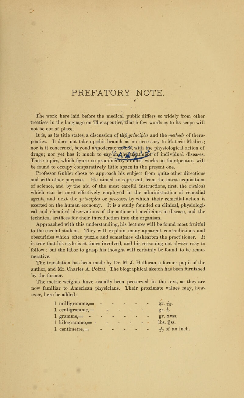 PREFATORY NOTE. The work here laid before the medical public differs so widely from other treatises in the language on Therapeutics^ that à few words as to its scope will not be out of place. It is, as its title states, a discussion of the; principles and the methods of thera- peutics. It does not take up-.this branch as an accessory to Materia Medica; nor is it concerned, beyond a'moderate-erx?Bfe'rf^ with the physiological action of drugs; nor yet has it much to say-frn/thjtfti^tmep't-' of individual diseases. These topics, which figure so prominënTry*rnmost works on therapeutics, will be found to occupy comparatively little space in the present one. Professor Gubler chose to approach his subject from quite other directions and with other purposes. He aimed to represent, from the latest acquisitions of science, and by the aid of the most careful instructions, first, the methods which can be most effectively employed in the administration of remedial agents, and next the principles or processes by which their remedial action is exerted on the human economy. It is a study founded on clinical, physiologi- cal and chemical observations of the actions of medicines in disease, and the technical artifices for their introduction into the organism. Approached with this understanding, his lectures will be found most fruitful to the careful student. They will explain many apparent contradictions and obscurities which often puzzle and sometimes dishearten the practitioner. It is true that his style is at times involved, and his reasoning not always easy to follow ; but the labor to grasp his thought will certainly be found to be remu- nerative. The translation has been made by Dr. M. J. Halloran, a former pupil of the author, and Mr. Charles A. Poizat. The biographical sketch has been furnished by the former. The metric weights have usually been preserved in the text, as they are •now familiar to American physicians. Their proximate values may, how- ever, here be added : 1 milligramme,— ----- gr. ^. 1 centigramme,= - - - ■ - gr. \. 1 gramme,= gr. xvss. 1 kilogramme,= ----- lbs. ijss.