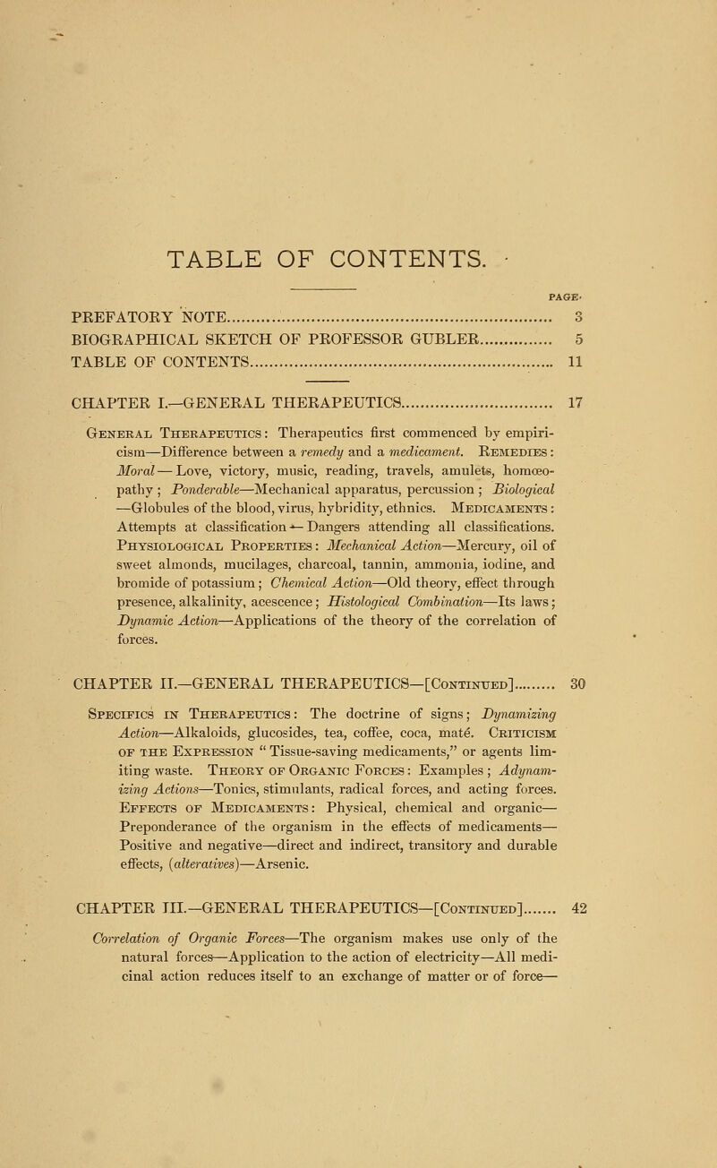 TABLE OF CONTENTS. PAGE- PEEPATOEY NOTE.... 3 BIOGEAPHICAL SKETCH OF PEOFESSOE GUBLEE 5 TABLE OF CONTENTS 11 CHAPTEE L—GENEEAL THEEAPEUTICS 17 General Therapeutics : Therapeutics first commenced by empiri- cism—Difference between a remedy and a medicament. Eemedies : Moral — Love, victory, music, reading, travels, amulets, homoeo- pathy; Ponderable—Mechanical apparatus, percussion; Biological —Globules of the blood, virus, hybridity, ethnics. Medicaments : Attempts at classification ■»— Dangers attending all classifications. Physiological Properties : Mechanical Action—Mercury, oil of sweet almonds, mucilages, charcoal, tannin, ammonia, iodine, and bromide of potassium ; Chemical Action—Old theory, effect through presence, alkalinity, acescence ; Histological Combination—Its laws ; Dynamic Action—Applications of the theory of the correlation of forces. CHAPTEE IT.—GENEEAL THEEAPEUTICS—[Continued]......... 30 Specifics in Therapeutics: The doctrine of signs; Dynamizing Action—Alkaloids, glucosides, tea, coffee, coca, maté. Criticism of the Expression  Tissue-saving medicaments, or agents lim- iting waste. Theory of Organic Forces : Examples ; Adynam- izing Actions—Tonics, stimulants, radical forces, and acting forces. Effects of Medicaments: Physical, chemical and organic— Preponderance of the organism in the effects of medicaments— Positive and negative—direct and indirect, transitory and durable effects, (alteratives)—Arsenic. CHAPTEE TIL—GENEEAL THEEAPEUTICS—[Continued] 42 Correlation of Organic Forces—The organism makes use only of the natural forces—Application to the action of electricity—All medi- cinal action reduces itself to an exchange of matter or of force—