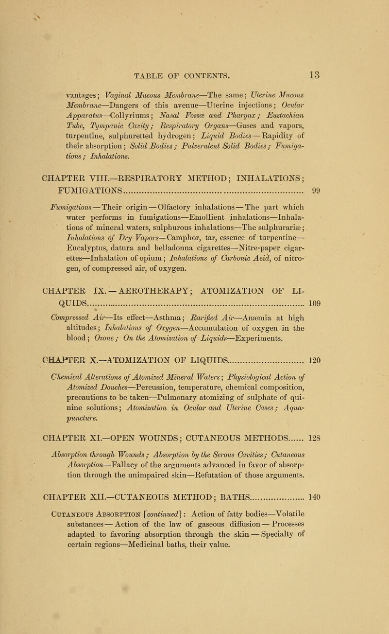 vantages ; Vaginal Mucous Membrane—The same ; Uterine Mucous Membrane—Dangers of this avenue—Uterine injections ; Ocular Apparatus—Collyri urns ; Nasal Fossaz and Pharynx ; Eustachian Tube, Tympanic Cavity; Respiratory Organs—Gases and vapors, turpentine, sulphuretted hydrogen; Liquid Bodies—Rapidity of their absorption ; Solid Bodies ; Pulverulent Solid Bodies; Fumiga- tions; Inhalations. CHAPTER VIII.—RESPIRATORY METHOD ; INHALATIONS ; FUMIGATIONS 99 Fumigations—Their origin — Olfactory inhalations—The part which water performs in fumigations—Emollient inhalations—Inhala- tions of mineral waters, sulphurous inhalations—The sulphurariae ; Inhalations of Dry Vapors—Camphor, tar, essence of turpentine— Eucalyptus, datura and belladonna cigarettes-^Nitre-paper cigar- ettes—Inhalation of opium ; Inhalations of Carbonic Ada, of nitro- gen, of compressed air, of oxygen. CHAPTER IX. —AEROTHERAPY; ATOMIZATION OF LI- QUIDS 109 Air—Its effect—Asthma; Barified Air—Anaemia at high altitudes; Inhalations of Oxygen—Accumulation of oxygen in the blood ; Ozone ; On the Atomization of Liquids—Experiments. CHAPTER X.—ATOMIZATION OF LIQUIDS 120 Chemical Alterations of Atomized Mineral Waters ; Physiological Action of Atomized Douches—Percussion, temperature, chemical composition, precautions to be taken—Pulmonary atomizing of sulphate of qui- nine solutions ; Atomization in Ocular and Uterine Cases ; Aqua- puncture. CHAPTER XL—OPEN WOUNDS; CUTANEOUS METHODS 128 Absorption through Wounds; Absorption by the Serous Cavities; Cutaneous Absorption—Fallacy of the arguments advanced in favor of absorp- tion through the unimpaired skin—Refutation of those arguments. CHAPTER XIL—CUTANEOUS METHOD; BATHS 140 Cutaneous Absorption [continued] : Action of fatty bodies—Volatile substances—Action of the law of gaseous diffusion—Processes adapted to favoring absorption through the skin — Specialty of certain regions—Medicinal baths, their value.