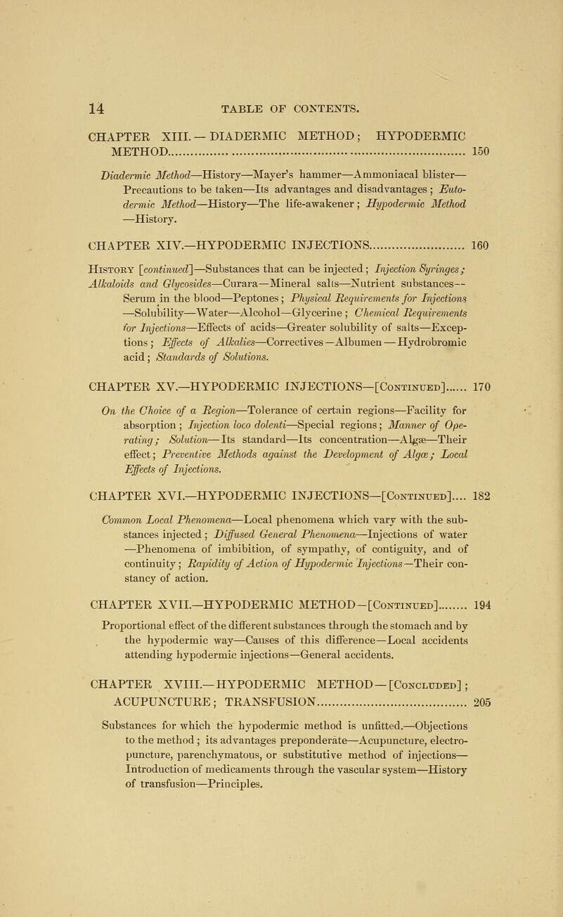 CHAPTER XIII. — DIADERMIC METHOD; HYPODERMIC METHOD 150 Diadermic Method—History—Mayer's hammer—Ammoniacal blister— Precautions to be taken—Its advantages and disadvantages ; Euto- dermic Method—History—The life-awakener ; Hypodermic Method —History. CHAPTER XIV.—HYPODERMIC INJECTIONS 160 History [continued']—Substances that can be injected ; Injection Syringes; Alkaloids and Glycosides—Curara—Mineral salts—Nutrient substances— Serum in the blood—Peptones; Physical Requirements for Injections —Solubility—Water—Alcohol—Glycerine ; Chemical Requirements for Injections—Effects of acids—Greater solubility of salts—Excep- tions ; Effects of Alkalies—Correctives—Albumen — Hydrobromic acid ; Standards of Solutions. CHAPTER XV.—HYPODERMIC INJECTIONS—[Continued] 170 On the Choice of a Region—Tolerance of certain regions—Facility for absorption ; Injection loco dolenti—Special regions ; Manner of Ope- rating ; Solution—Its standard—Its concentration—Algae—Their effect ; Preventive Methods against the Development of Algœ ; Local Effects of Injections. CHAPTER XVL—HYPODERMIC INJECTIONS—[Continued].... 182 Common Local Phenomena—Local phenomena which vary with the sub- stances injected ; Diffused General Phenomena—Injections of water —Phenomena of imbibition, of sympathy, of contiguity, and of continuity; Rapidity of Action of Hypodermic Injections—-Their con- stancy of action. CHAPTER XVII.—HYPODERMIC METHOD-[Continued] 194 Proportional effect of the different substances through the stomach and by the hypodermic way—Causes of this difference—Local accidents attending hypodermic injections—General accidents. CHAPTER XVIIL—HYPODERMIC METHOD—[Concluded] ; ACUPUNCTURE ; TRANSFUSION 205 Substances for which the hypodermic method is unfitted.—Objections to the method ; its advantages preponderate—Acupuncture, electro- puncture, parenchymatous, or substitutive method of injections— Introduction of medicaments through the vascular system—History of transfusion—Principles.