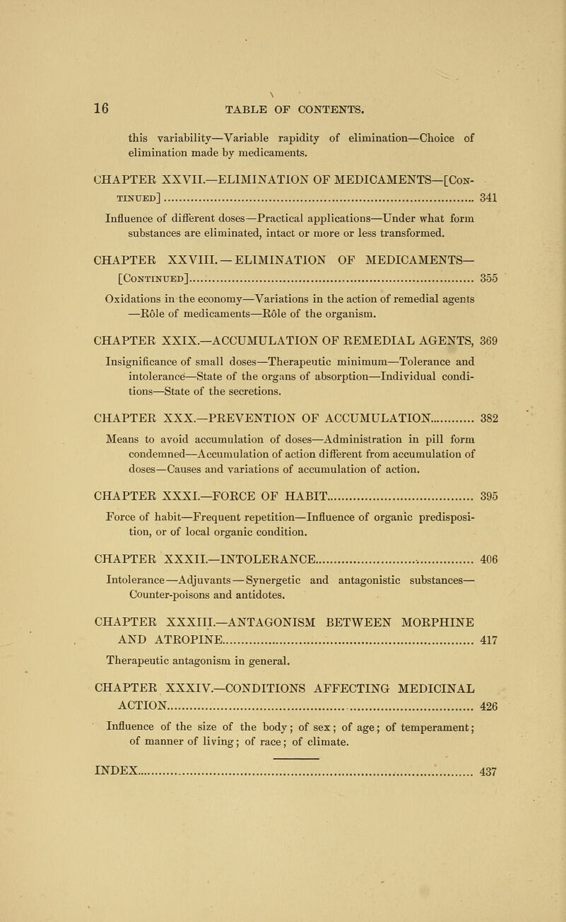 this variability—Variable rapidity of elimination—Choice of elimination made by medicaments. CHAPTER XXVII.—ELIMINATION OF MEDICAMENTS—[Con- tinited] 341 Influence of different doses—Practical applications—Under what form substances are eliminated, intact or more or less transformed. CHAPTER XXVIII. — ELIMINATION OF MEDICAMENTS— [Continued]..... 355 Oxidations in the economy—Variations in the action of remedial agents —Rôle of medicaments—Rôle of the organism. CHAPTER XXIX.—ACCUMULATION OF REMEDIAL AGENTS, 369 Insignificance of small doses—Therapeutic minimum—Tolerance and intolerance—State of the organs of absorption—Individual condi- tions—State of the secretions. CHAPTER XXX.—PREVENTION OF ACCUMULATION 382 Means to avoid accumulation of doses—Administration in pill form condemned—Accumulation of action different from accumulation of doses—Causes and variations of accumulation of action. CHAPTER XXXI.—FORCE OF HABIT 395 Force of habit—Frequent repetition—Influence of organic predisposi- tion, or of local organic condition. CHAPTER XXXIL—INTOLERANCE 406 Intolerance—Adjuvants — Synergetic and antagonistic substances— Counter-poisons and antidotes. CHAPTER XXXIII.—ANTAGONISM BETWEEN MORPHINE AND ATROPINE 417 Therapeutic antagonism in general. CHAPTER XXXIV.—CONDITIONS AFFECTING MEDICINAL ACTION 426 Influence of the size of the body ; of sex ; of age ; of temperament ; of manner of living ; of race ; of climate. INDEX 437