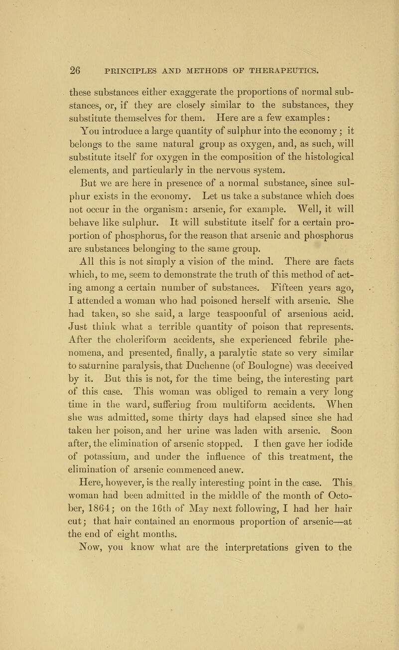 these substances either exaggerate the proportions of normal sub- stances, or, if they are closely similar to the substances, they substitute themselves for them. Here are a few examples : You introduce a large quantity of sulphur into the economy ; it belongs to the same natural group as oxygen, and, as such, will substitute itself for oxygen in the composition of the histological elements, and particularly in the nervous system. But we are here in presence of a normal substance, since sul- phur exists in the economy. Let us take a substance which does not occur in the organism: arsenic, for example. Well, it will behave like sulphur. It will substitute itself for a certain pro- portion of phosphorus, for the reason that arsenic and phosphorus are substances belonging to the same group. All this is not simply a vision of the mind. There are facts which, to me, seem to demonstrate the truth of this method of act- ing among a certain number of substances. Fifteen years ago, I attended a woman who had poisoned herself with arsenic. She had taken, so she said, a large teaspoonful of arsenious acid. Just think what a terrible quantity of poison that represents. After the cholerifovm accidents, she experienced febrile phe- nomena, and presented, finally, a paralytic state so very similar to saturnine paralysis, that Duchenne (of Boulogne) was deceived by it. But this is not, for the time being, the interesting part of this case. This woman was obliged to remain a very long time in the ward, suffering from multiform accidents. When she was admitted, some thirty days had elapsed since she had taken her poison, and her urine was laden with arsenic. Soon after, the elimination of arsenic stopped. I then gave her iodide of potassium, and under the influence of this treatment, the elimination of arsenic commenced anew. Here, however, is the really interesting point in the case. This woman had been admitted in the middle of the month of Octo- ber, 1864; on the 16th of May next following, I had her hair cut; that hair contained an enormous proportion of arsenic—at the end of eight months. Now, you know what are the interpretations given to the