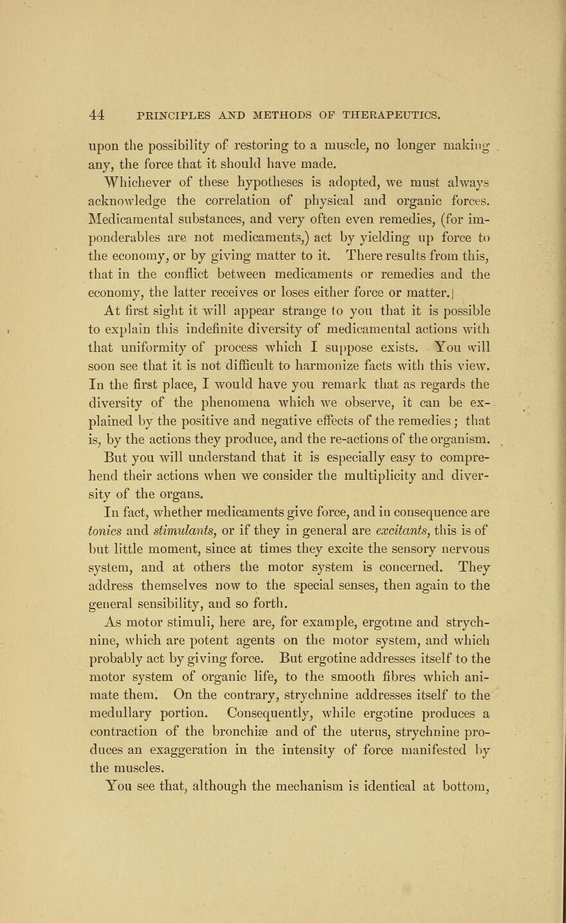 upon the possibility of restoring to a muscle, no longer making any, the force that it should have made. Whichever of these hypotheses is adopted, we must always acknowledge the correlation of physical and organic forces. Medicamental substances, and very often even remedies, (for im- ponderables are not medicaments,) act by yielding up force to the economy, or by giving matter to it. There results from this, that in the conflict between medicaments or remedies and the economy, the latter receives or loses either force or matter, j At first sight it will appear strange to you that it is possible to explain this indefinite diversity of medicamental actions with that uniformity of process which I suppose exists. You will soon see that it is not difficult to harmonize facts with this view. In the first place, I would have you remark that as regards the diversity of the phenomena which we observe, it can be ex- plained by the positive and negative effects of the remedies ; that is, by the actions they produce, and the re-actions of the organism. But you will understand that it is especially easy to compre- hend their actions when we consider the multiplicity and diver- sity of the organs. In fact, whether medicaments give force, and in consequence are tonics and stimulants, or if they in general are excitants, this is of but little moment, since at times they excite the sensory nervous system, and at others the motor system is concerned. They address themselves now to the special senses, then again to the general sensibility, and so forth. As motor stimuli, here are, for example, ergotme and strych- nine, which are potent agents on the motor system, and which probably act by giving force. But ergotine addresses itself to the motor system of organic life, to the smooth fibres which ani- mate them. On the contrary, strychnine addresses itself to the medullary portion. Consequently, while ergotine produces a contraction of the bronchia? and of the uterus, strychnine pro- duces an exaggeration in the intensity of force manifested by the muscles. You see that, although the mechanism is identical at bottom,