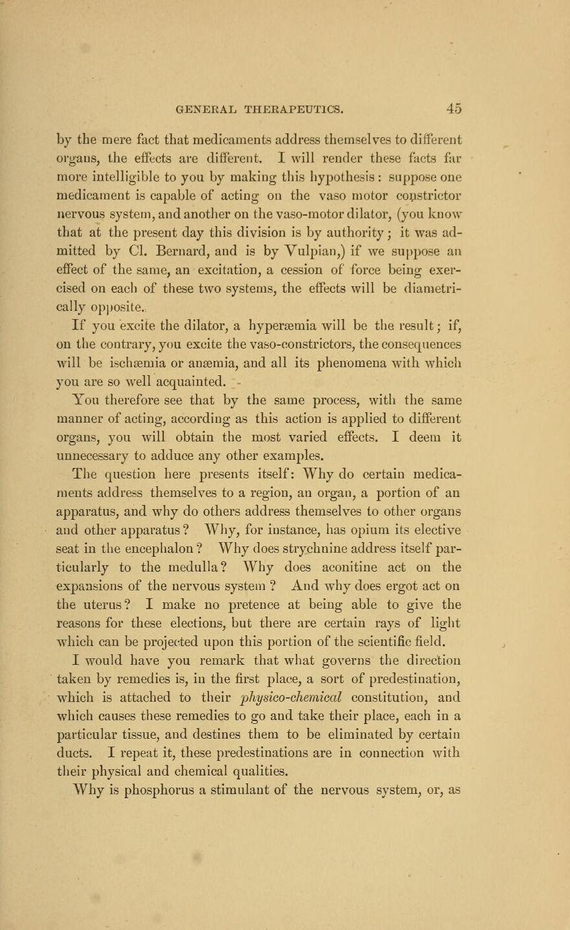 by the mere fact that medicaments address themselves to different organs, the effects are different. I will render these facts far more intelligible to you by making this hypothesis : suppose one medicament is capable of acting on the vaso motor constrictor nervous system, and another on the vaso-motor dilator, (you know that at the present day this division is by authority ; it was ad- mitted by CI. Bernard, and is by Vulpian,) if we suppose an effect of the same, an excitation, a cession of force being exer- cised on each of these two systems, the effects will be diametri- cally opposite., If you excite the dilator, a hyperemia will be the result; if, on the contrary, you excite the vaso-constrictors, the consequences will be ischaemia or anaemia, and all its phenomena with which you are so wrell acquainted. - You therefore see that by the same process, with the same manner of acting, according as this action is applied to different organs, you will obtain the most varied effects. I deem it unnecessary to adduce any other examples. The question here presents itself: Why do certain medica- ments address themselves to a region, an organ, a portion of an apparatus, and why do others address themselves to other organs and other apparatus ? Why, for instance, has opium its elective seat in the encephalon ? Why does strychnine address itself par- ticularly to the medulla? Why does aconitine act on the expansions of the nervous system ? And why does ergot act on the uterus? I make no pretence at being able to give the reasons for these elections, but there are certain rays of light which can be projected upon this portion of the scientific field. I would have you remark that what governs the direction taken by remedies is, in the first place, a sort of predestination, which is attached to their physico-chemical constitution, and which causes these remedies to go and take their place, each in a particular tissue, and destines them to be eliminated by certain ducts. I repeat it, these predestinations are in connection with their physical and chemical qualities. Why is phosphorus a stimulant of the nervous system, or, as