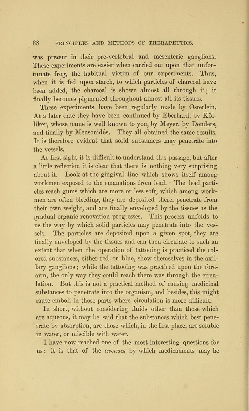 was present in their pre-vertebral and mesenteric ganglions. These experiments are easier when carried out upon that unfor- tunate frog, the habitual victim of our experiments. Thus, when it is fed upon starch, to which particles of charcoal have been added, the charcoal is shown almost all through it; it finally becomes pigmented throughout almost all its tissues. These experiments have been regularly made by Osterlein. At a later date they have been continued by Eberhard, by Kôl- liker, whose name is well known to you, by Meyer, by Donders, and finally by Mensonidés. They all obtained the same results. It is therefore evident that solid substances may penetrate into the vessels. At first sight it is difficult to understand this passage, but after a little reflection it is clear that there is nothing very surprising about it. Look at the gingival line which shows itself among workmen exposed to the emanations from lead. The lead parti- cles reach gums which are more or less soft, which among work- men are often bleeding, they are deposited there, penetrate from their own weight, and are finally enveloped by the tissues as the gradual organic renovation progresses. This process unfolds to us the way by which solid particles may penetrate into the ves- sels. The particles are deposited upon a given spot, they are finally enveloped by the tissues and can then circulate to such an extent that when the operation of tattooing is practiced the col- ored substances, either red or blue, show themselves in the axil- lary ganglions ; while the tattooing was practiced upon the fore- arm, the only way they could reach there was through the circu- lation. But this is not a practical method of causing medicinal substances to penetrate into the organism, and besides, this might cause emboli in those parts where circulation is more difficult. In short, without considering fluids other than those which are aqueous, it may be said that the substances which best pene- trate by absorption, are those which, in the first place, are soluble in water, or miscible with water. I have now reached one of the most interesting questions for us : it is that of the avenues by which medicaments may be