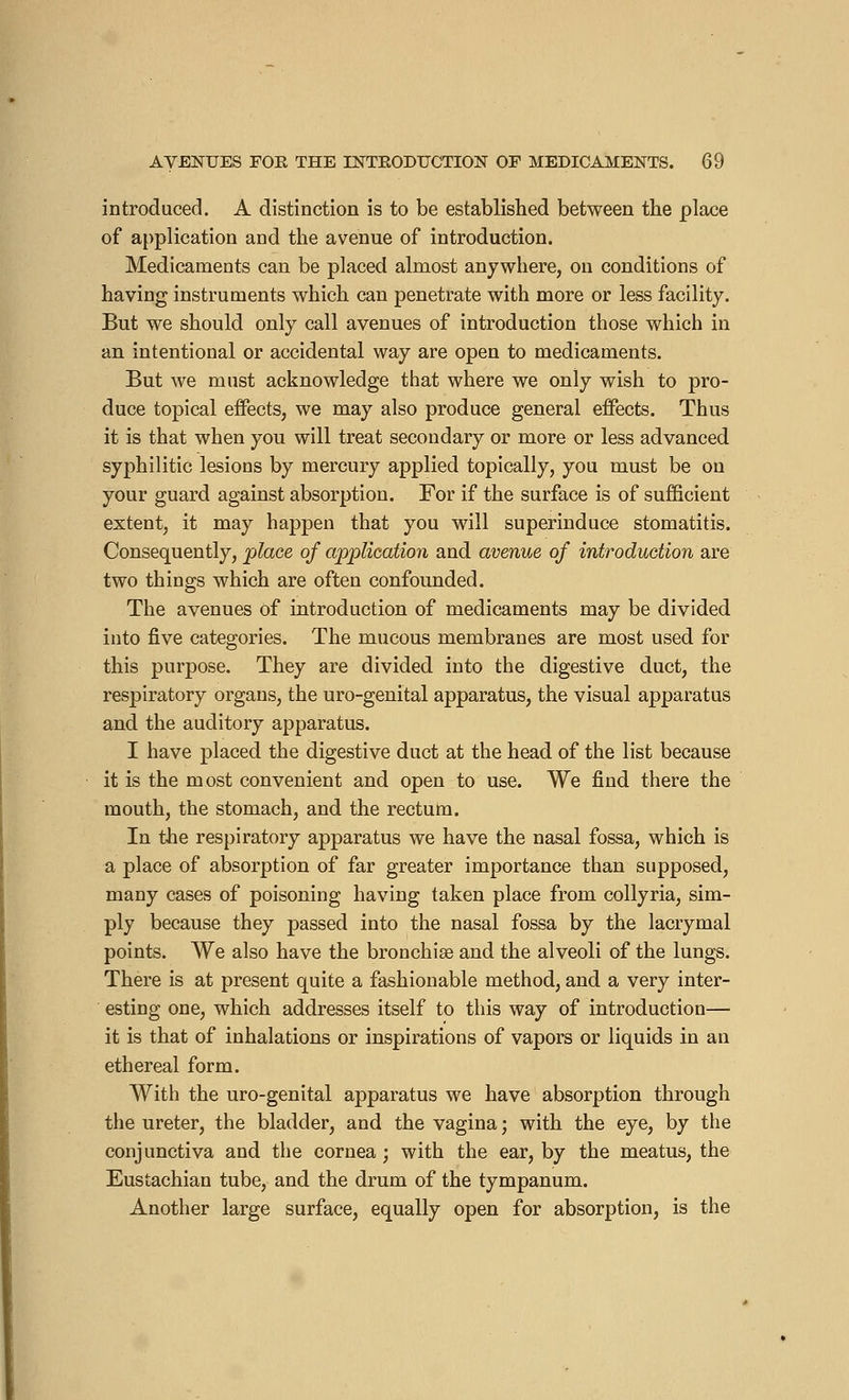 introduced. A distinction is to be established between the place of application and the avenue of introduction. Medicaments can be placed almost anywhere, on conditions of having instruments which can penetrate with more or less facility. But we should only call avenues of introduction those which in an intentional or accidental way are open to medicaments. But we must acknowledge that where we only wish to pro- duce topical effects, we may also produce general effects. Thus it is that when you will treat secondary or more or less advanced syphilitic lesions by mercury applied topically, you must be on your guard against absorption. For if the surface is of sufficient extent, it may happen that you will superinduce stomatitis. Consequently, -place of application and avenue of introduction are two things which are often confounded. The avenues of introduction of medicaments may be divided into five categories. The mucous membranes are most used for this purpose. They are divided into the digestive duct, the respiratory organs, the uro-genital apparatus, the visual apparatus and the auditory apparatus. I have placed the digestive duct at the head of the list because it is the most convenient and open to use. We find there the mouth, the stomach, and the rectum. In the respiratory apparatus we have the nasal fossa, which is a place of absorption of far greater importance than supposed, many cases of poisoning having taken place from collyria, sim- ply because they passed into the nasal fossa by the lacrymal points. We also have the broochise and the alveoli of the lungs. There is at present quite a fashionable method, and a very inter- esting one, which addresses itself to this way of introduction— it is that of inhalations or inspirations of vapors or liquids in an ethereal form. With the uro-genital apparatus we have absorption through the ureter, the bladder, and the vagina ; with the eye, by the conjunctiva and the cornea ; with the ear, by the meatus, the Eustachian tube, and the drum of the tympanum. Another large surface, equally open for absorption, is the