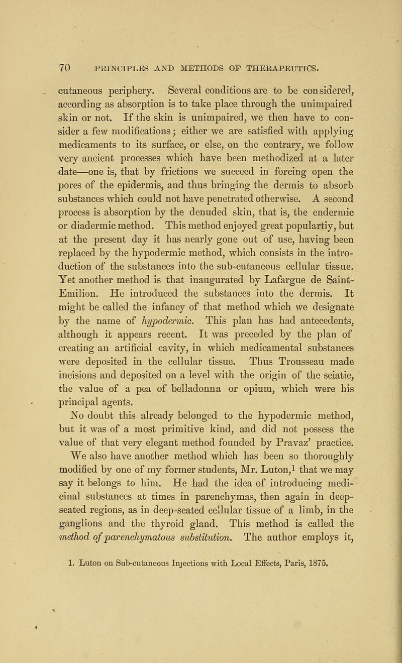 cutaneous periphery. Several conditions are to be considered, according as absorption is to take place through the unimpaired skin or not. If the skin is unimpaired, we then have to con- sider a few modifications ; either we are satisfied with applying medicaments to its surface, or else, on the contrary, we follow very ancient processes which have been methodized at a later date—one is, that by frictions we succeed in forcing open the pores of the epidermis, and thus bringing the dermis to absorb substances which could not have penetrated otherwise. A second process is absorption by the denuded skin, that is, the endermic or diadermic method. This method enjoyed great populartiy, but at the present day it has nearly gone out of use, having been replaced by the hypodermic method, which consists in the intro- duction of the substances into the sub-cutaneous cellular tissue. Yet another method is that inaugurated by Lafargue de Saint- Emilion. He introduced the substances into the dermis. It might be called the infancy of that method which we designate by the name of hypodermic. This plan has had antecedents, although it appears recent. It was preceded by the plan of creating an artificial cavity, in which medicamental substances were deposited in the cellular tissue. Thus Trousseau made incisions and deposited on a level with the origin of the sciatic, the value of a pea of belladonna or opium, which were his principal agents. No doubt this already belonged to the hypodermic method, but it was of a most primitive kind, and did not possess the value of that very elegant method founded by Pravaz' practice. We also have another method which has been so thoroughly modified by one of my former students, Mr. Luton,l that we may say it belongs to him. He had the idea of introducing medi- cinal substances at times in parenchymas, then again in deep- seated regions, as in deep-seated cellular tissue of a limb, in the ganglions and the thyroid gland. This method is called the method of parenchymatous substitution. The author employs it, 1. Luton on Sub-cutaneous Injections with Local Effects, Paris, 1875.