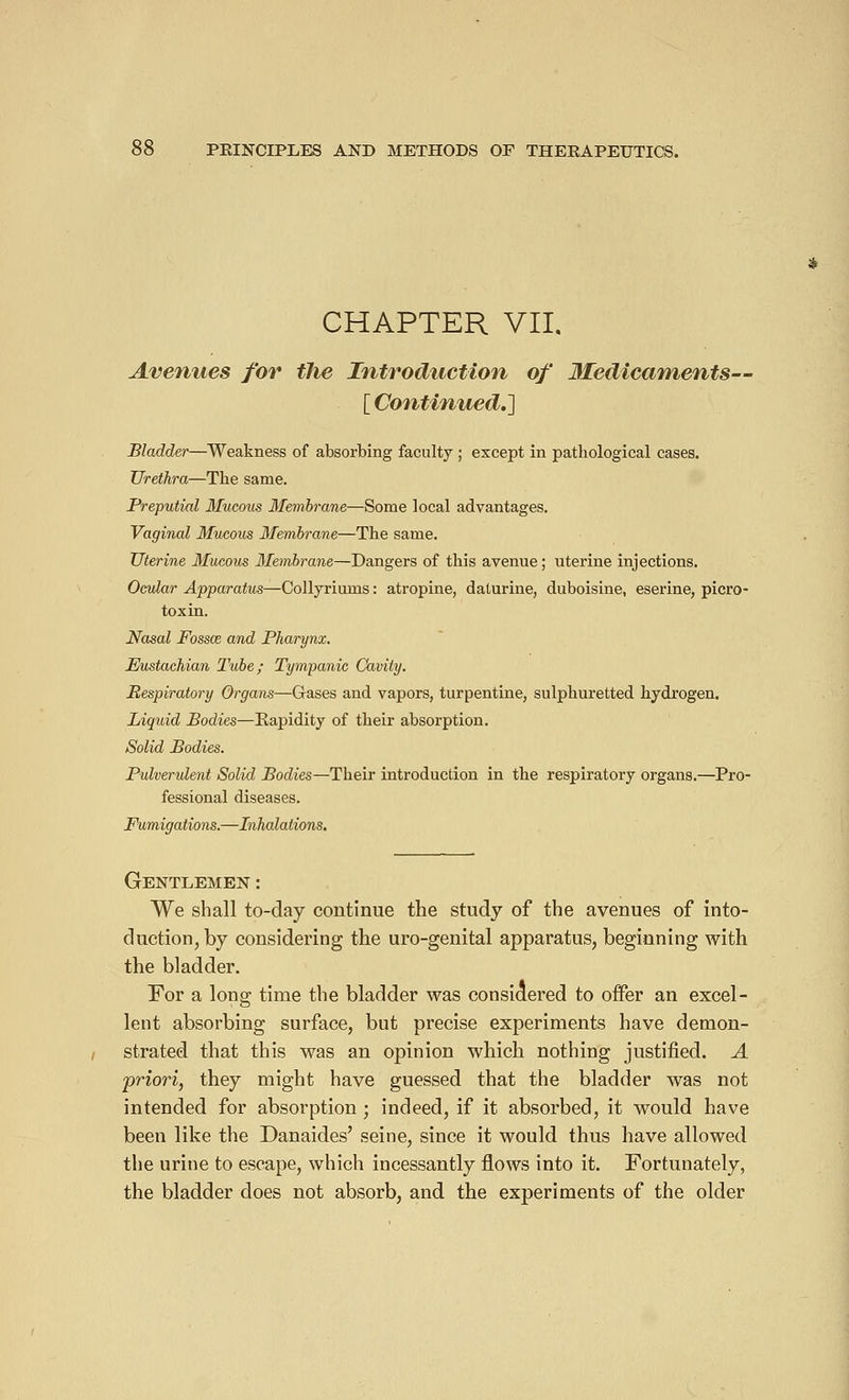 CHAPTER VII. Avenues for the Introduction of Medicaments— [ Continued.] Bladder—Weakness of absorbing faculty ; except in pathological cases. Urethra—The same. Preputial Mucous Membrane—Some local advantages. Vaginal Mucous Membrane—The same. Uterine Mucous Membrane—Dangers of this avenue ; uterine injections. Ocular Apparatus—Collyriuins : atropine, daturine, duboisine, eserine, picro- toxin. Nasal Fossce and Pharynx. Eustachian Tube; Tympanic Cavity. Respiratory Organs—Gases and vapors, turpentine, sulphuretted hydrogen. Liquid Bodies—Rapidity of their absorption. Solid Bodies. Pulverulent Solid Bodies—Their introduction in the respiratory organs.—Pro- fessional diseases. Fumigations.—Inhalations. Gentlemen : We shall to-day continue the study of the avenues of into- duction,by considering the uro-genital apparatus, beginning with the bladder. For a long time the bladder was considered to offer an excel- lent absorbing surface, but precise experiments have demon- strated that this was an opinion which nothing justified. A priori, they might have guessed that the bladder was not intended for absorption ; indeed, if it absorbed, it would have been like the Danaides' seine, since it would thus have allowed the urine to escape, which incessantly flows into it. Fortunately, the bladder does not absorb, and the experiments of the older