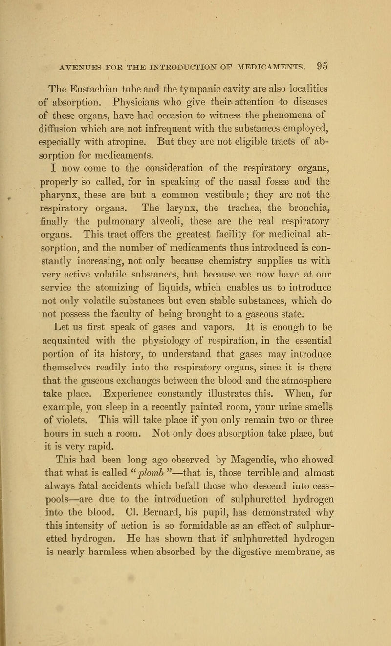 The Eustachian tube and the tympanic cavity are also localities of absorption. Physicians who give their» attention fo diseases of these organs, have had occasion to witness the phenomena of diffusion which are not infrequent with the substances employed, especially with atropine. But they are not eligible tracts of ab- sorption for medicaments. I now come to the consideration of the respiratory organs, properly so called, for in speaking of the nasal fossae and the pharynx, these are but a common vestibule ; they are not the respiratory organs. The larynx, the trachea, the bronchia, finally the pulmonary alveoli, these are the real respiratory organs. This tract offers the greatest facility for medicinal ab- sorption, and the number of medicaments thus introduced is con- stantly increasing, not only because chemistry supplies us with very active volatile substances, but because we now have at our service the atomizing of liquids, which enables us to introduce not only volatile substances but even stable substances, which do not possess the faculty of being brought to a gaseous state. Let us first speak of gases and vapors. It is enough to be acquainted with the physiology of respiration, in the essential portion of its history, to understand that gases may introduce themselves readily into the respiratory organs, since it is there that the gaseous exchanges between the blood and the atmosphere take place. Experience constantly illustrates this. When, for example, you sleep in a recently painted room, your urine smells of violets. This will take place if you only remain two or three hours in such a room. Not only does absorption take place, but it is very rapid. This had been long ago observed by Magendie, who showed that what is called plomb —that is, those terrible and almost always fatal accidents which befall those who descend into cess- pools—are due to the introduction of sulphuretted hydrogen into the blood. CI. Bernard, his pupil, has demonstrated why this intensity of action is so formidable as an effect of sulphur- etted hydrogen. He has shown that if sulphuretted hydrogen is nearly harmless when absorbed by the digestive membrane, as