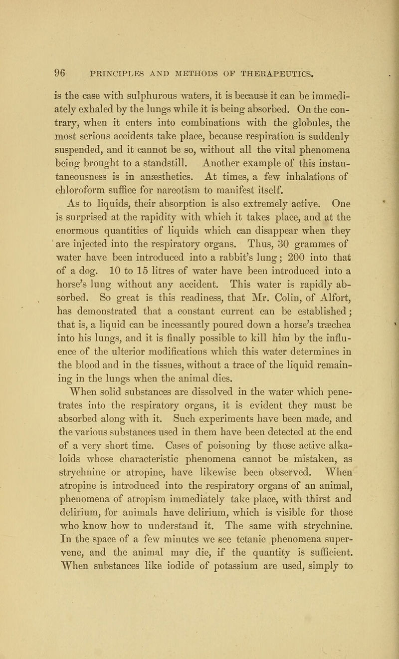 is the case with sulphurous waters, it is because it can be immedi- ately exhaled by the lungs while it is being absorbed. On the con- trary, when it enters into combinations with the globules, the most serious accidents take place, because respiration is suddenly suspended, and it cannot be so, without all the vital phenomena being brought to a standstill. Another example of this instan- taneousness is in anaesthetics. At times, a few inhalations of chloroform suffice for narcotism to manifest itself. As to liquids, their absorption is also extremely active. One is surprised at the rapidity with which it takes place, and at the enormous quantities of liquids which can disappear when they ' are injected into the respiratory organs. Thus, 30 grammes of water have been introduced into a rabbit's lung ; 200 into that of a dog. 10 to 15 litres of water have been introduced into a horse's lung without any accident. This water is rapidly ab- sorbed. So great is this readiness, that Mr. Colin, of Alfort, has demonstrated that a constant current can be established ; that is, a liquid can be incessantly poured down a horse's trsechea into his lungs, and it is finally possible to kill him by the influ- ence of the ulterior modifications which this water determines in the blood and in the tissues, without a trace of the liquid remain- ing in the lungs when the animal dies. When solid substances are dissolved in the water which pene- trates into the respiratory orgaus, it is evident they must be absorbed along with it. Such experiments have been made, and the various substances used in them have been detected at the end of a very short time. Cases of poisoning by those active alka- loids whose characteristic phenomena cannot be mistaken, as strychnine or atropine, have likewise been observed. When atropine is introduced into the respiratory organs of an animal, phenomena of atropism immediately take place, with thirst and delirium, for animals have delirium, which is visible for those who know how to understand it. The same with strychnine. In the space of a few minutes we see tetanic phenomena super- vene, and the animal may die, if the quantity is sufficient. When substances like iodide of potassium are used, simply to