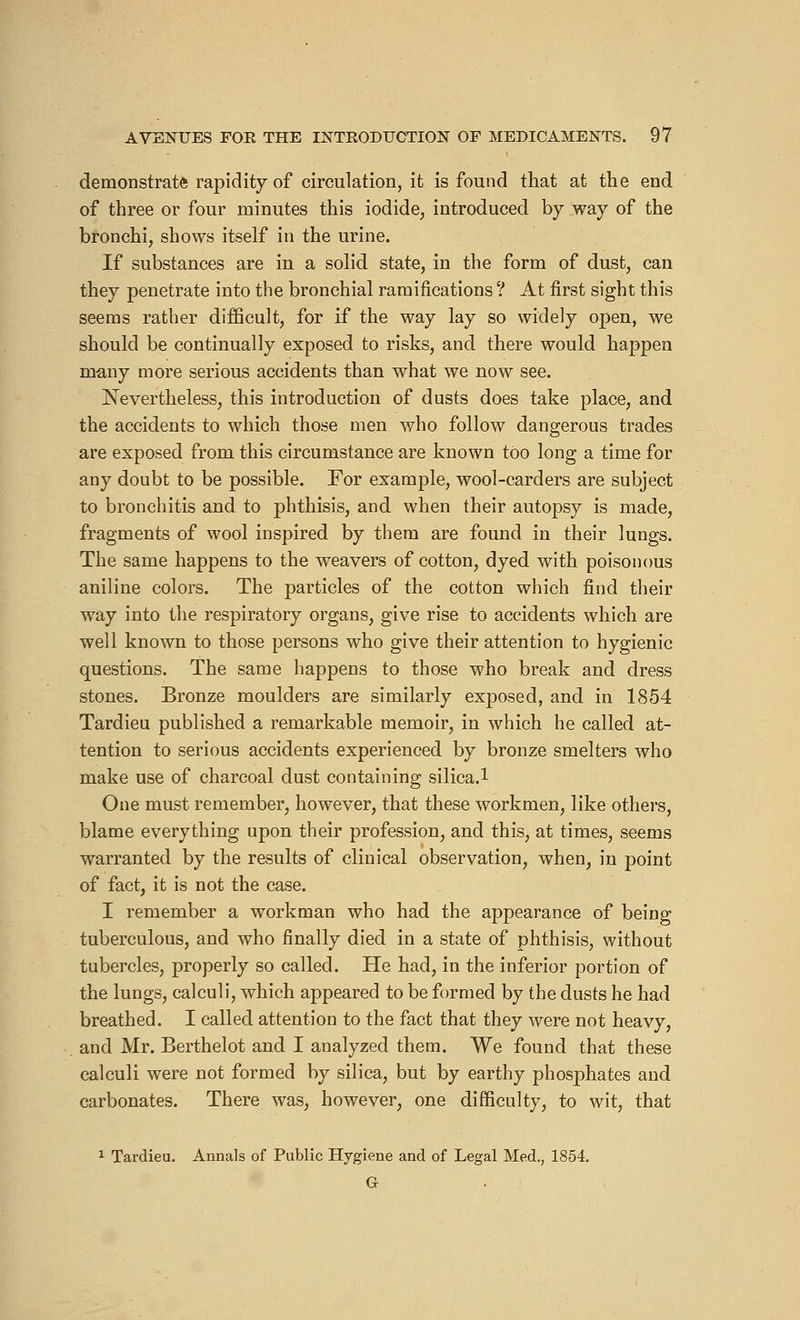 demonstrate rapidity of circulation, it is found that at the end of three or four minutes this iodide, introduced by way of the bronchi, shows itself in the urine. If substances are in a solid state, in the form of dust, can they penetrate into the bronchial ramifications ? At first sight this seems rather difficult, for if the way lay so widely open, we should be continually exposed to risks, and there would happen many more serious accidents than what we now see. Nevertheless, this introduction of dusts does take place, and the accidents to which those men who follow dangerous trades are exposed from this circumstance are known too long a time for any doubt to be possible. For example, wool-carders are subject to bronchitis and to phthisis, and when their autopsy is made, fragments of wool inspired by them are found in their lungs. The same happens to the weavers of cotton, dyed with poisonous aniline colors. The particles of the cotton which find their way into the respiratory organs, give rise to accidents which are well known to those persons who give their attention to hygienic questions. The same happens to those who break and dress stones. Bronze moulders are similarly exposed, and in 1854 Tardieu published a remarkable memoir, in which he called at- tention to serious accidents experienced by bronze smelters who make use of charcoal dust containing silica.l One must remember, however, that these workmen, like others, blame everything upon their profession, and this, at times, seems warranted by the results of clinical observation, when, in point of fact, it is not the case. I remember a workman who had the appearance of being tuberculous, and who finally died in a state of phthisis, without tubercles, properly so called. He had, in the inferior portion of the lungs, calculi, which appeared to be formed by the dusts he had breathed. I called attention to the fact that they were not heavy, and Mr. Berthelot and I analyzed them. We found that these calculi were not formed by silica, but by earthy phosphates and carbonates. There was, however, one difficulty, to wit, that 1 Tardieu. Annals of Public Hygiene and of Legal Med., 1854. Cr