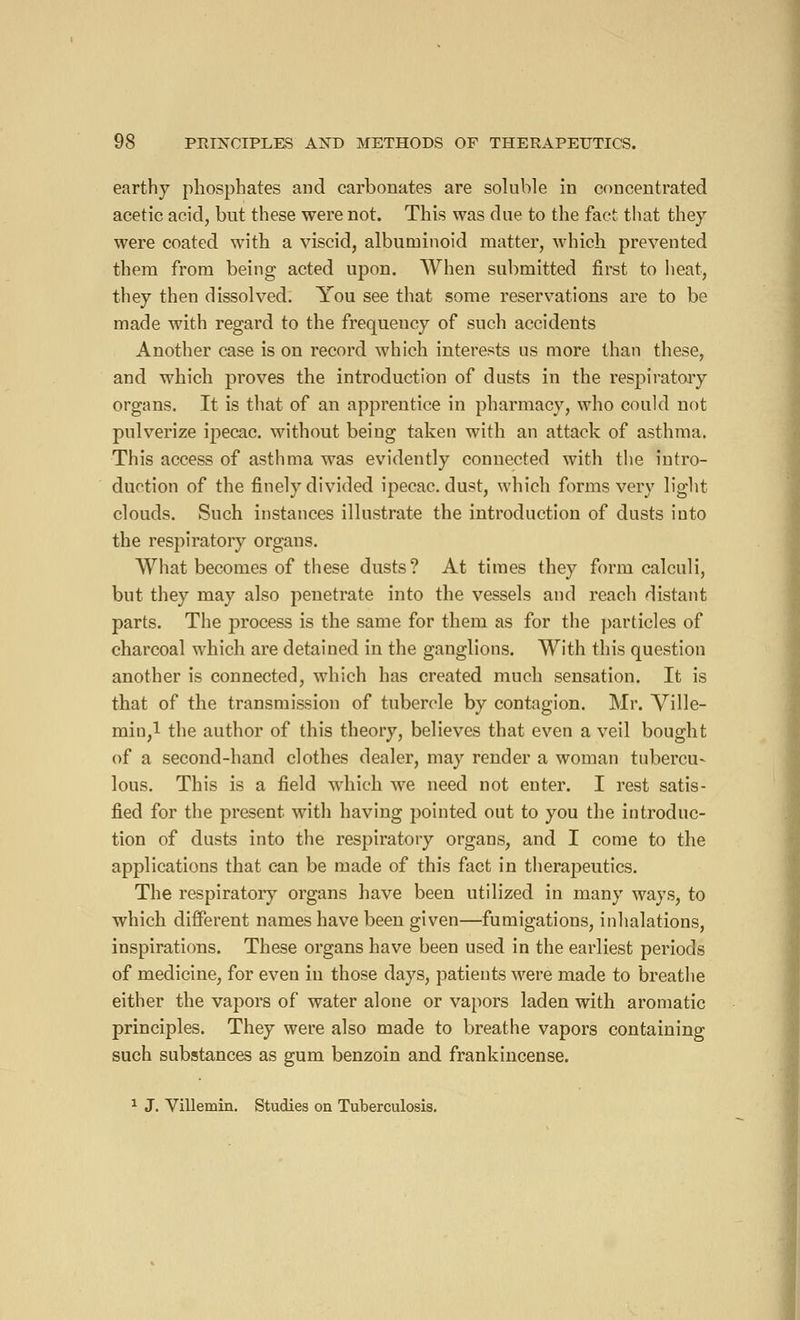 earthy phosphates and carbonates are soluble in concentrated acetic acid, but these were not. This was due to the fact that they were coated with a viscid, albuminoid matter, which prevented them from being acted upon. When submitted first to heat, they then dissolved. You see that some reservations are to be made with regard to the frequency of such accidents Another case is on record which interests us more than these, and which proves the introduction of dusts in the respiratory organs. It is that of an apprentice in pharmacy, who could not pulverize ipecac, without being taken with an attack of asthma. This access of asthma was evidently connected with the intro- duction of the finely divided ipecac, dust, which forms very light clouds. Such instances illustrate the introduction of dusts into the respiratory organs. What becomes of these dusts? At times they form calculi, but they may also penetrate into the vessels and reach distant parts. The process is the same for them as for the particles of charcoal which are detained in the ganglions. With this question another is connected, which has created much sensation. It is that of the transmission of tubercle by contagion. Mr. Ville- min,l the author of this theory, believes that even a veil bought of a second-hand clothes dealer, may render a woman tubercu- lous. This is a field which we need not enter. I rest satis- fied for the present with having pointed out to you the introduc- tion of dusts into the respiratory organs, and I come to the applications that can be made of this fact in therapeutics. The respiratory organs have been utilized in many ways, to which different names have been given—fumigations, inhalations, inspirations. These organs have been used in the earliest periods of medicine, for even in those days, patients were made to breathe either the vapors of water alone or vapors laden with aromatic principles. They were also made to breathe vapors containing such substances as gum benzoin and frankincense. 1 J. Villemin. Studies on Tuberculosis.