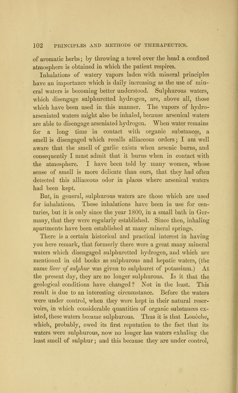 of aromatic herbs ; by throwing a towel over the head a confined atmosphere is obtained in which the patient respires. Inhalations of watery vapors laden with mineral principles have an importance which is daily increasing as the use of min- eral waters is becoming better understood. Sulphurous waters, which disengage sulphuretted hydrogen, are, above all, those which have been used in this manner. The vapors of hydro- arseniated waters might also be inhaled, because arsenical waters are able to disengage arseniated hydrogen. When water remains for a long time in contact with organic substances, a smell is disengaged which recalls alliaceous orders ; I am well aware that the smell of garlic exists when arsenic burns, and consequently I must admit that it burus when in contact with the atmosphere. I have been told by many women, whose sense of smell is more delicate than ours, that they had often detected this alliaceous odor in places where arsenical waters had been kept. But, in general, sulphurous waters are those which are used for inhalations. These inhalations have been in use for cen- turies, but it is only since the year 1800, in a small bath in Ger- many, that they were regularly established. Since then, inhaling apartments have been established at many mineral springs. There is a certain historical and practical interest in having you here remark, that formerly there were a great many mineral wraters which disengaged sulphuretted hydrogen, and which are mentioned in old books as sulphurous and hepatic waters, (the name liver of sulphur was given to sulphuret of potassium.) At the present day, they are no longer sulphurous. Is it that the geological conditions have changed? Not in the least. This result is due to an interesting circumstance. Before the waters were under control, when they were kept in their natural reser- voirs, in which considerable quantities of organic substances ex- isted, these waters became sulphurous. Thus it is that Louêche, which, probably, owed its first reputation to the fact that its waters were sulphurous, now no longer has waters exhaling the least smell of sulphur ; and this because they are under control,