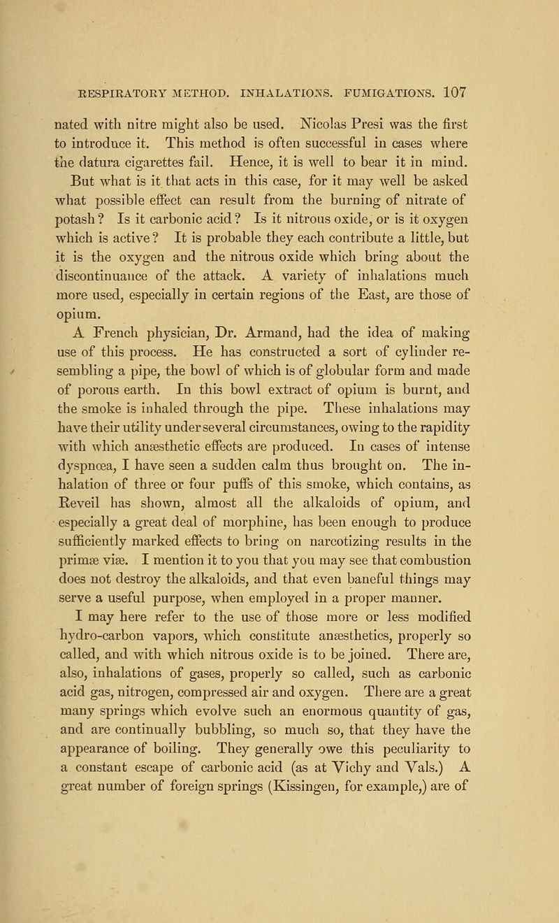 nated with nitre might also be used. Nicolas Presi was the first to introduce it. This method is often successful in cases where the datura cigarettes fail. Hence, it is well to bear it in mind. But what is it that acts in this case, for it may well be asked what possible effect can result from the burning of nitrate of potash ? Is it carbonic acid ? Is it nitrous oxide, or is it oxygen which is active? It is probable they each contribute a little, but it is the oxygen and the nitrous oxide which bring about the discontinuance of the attack. A variety of inhalations much more used, especially in certain regions of the East, are those of opium. A French physician, Dr. Armand, had the idea of making use of this process. He has constructed a sort of cylinder re- sembling a pipe, the bowl of which is of globular form and made of porous earth. In this bowl extract of opium is burnt, and the smoke is inhaled through the pipe. These inhalations may have their utility under several circumstances, owing to the rapidity with which anaesthetic effects are produced. In cases of intense dyspnoea, I have seen a sudden calm thus brought on. The in- halation of three or four puffs of this smoke, which contains, as Réveil has shown, almost all the alkaloids of opium, and especially a great deal of morphine, has been enough to produce sufficiently marked effects to bring on narcotizing results in the primse vise. I mention it to you that you may see that combustion does not destroy the alkaloids, and that even baneful things may serve a useful purpose, when employed in a proper manner. I may here refer to the use of those more or less modified hydro-carbon vapors, which constitute anaesthetics, properly so called, and with which nitrous oxide is to be joined. There are, also, inhalations of gases, properly so called, such as carbonic acid gas, nitrogen, compressed air and oxygen. There are a great many springs which evolve such an enormous quantity of gas, and are continually bubbling, so much so, that they have the appearance of boiling. They generally owe this peculiarity to a constant escape of carbonic acid (as at Vichy and Vais.) A great number of foreign springs (Kissingen, for example,) are of