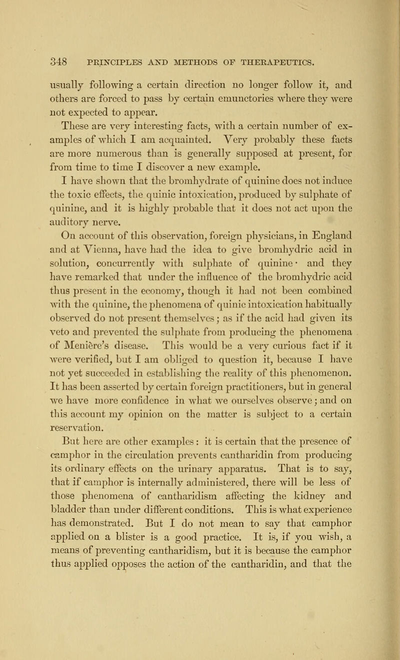 usually following a certain direction no longer follow it, and others are forced to pass by certain emunctories where they were not expected to appear. These are very interesting facts, with a certain number of ex- amples of which I am acquainted. Very probably these facts are more numerous than is generally supposed at present, for from time to time I discover a new example. I have shown that the bromhydrate of quinine does not induce the toxic effects, the quinic intoxication, produced by sulphate of quinine, and it is highly probable that it does not act upon the auditory nerve. On account of this observation, foreign physicians, in England and at Vienna, have had the idea to give bromhydric acid in solution, concurrently with sulphate of quinine • and they have remarked that under the influence of the bromhydric acid thus present in the economy, though it had not been combined with the quinine, the phenomena of quinic intoxication habitually observed do not present themselves ; as if the acid had given its veto and prevented the sulphate from j)roducing the phenomena of Meniere's disease. This would be a very curious fact if it were verified, but I am obliged to question it, because I have not yet succeeded in establishing the reality of this phenomenon. It has been asserted by certain foreign practitioners, but in general we have more confidence in what we ourselves observe ; and on this account my opinion on the matter is subject to a certain reservation. But here are other examples : it is certain that the presence of camphor in the circulation prevents cantharidin from producing its ordinary effects on the urinary apparatus. That is to say, that if camphor is internally administered, there will be less of those phenomena of cantharidism affecting the kidney and bladder than under different conditions. This is what experience has demonstrated. But I do not mean to say that camphor applied on a blister is a good practice. It is, if you wish, a means of preventing cantharidism, but it is because the camphor thus applied opposes the action of the cantharidin, and that the