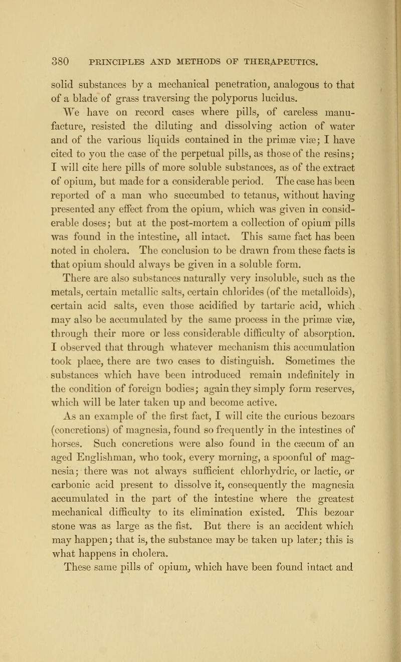 solid substances by a mechanical penetration, analogous to that of a blade of grass traversing the polyporus lucid us. We have on record cases where pills, of careless manu- facture, resisted the diluting and dissolving action of water and of the various liquids contained in the primœ vise; I have cited to you the case of the perpetual pills, as those of the resins; I will cite here pills of more soluble substances, as of the extract of opium, but made for a considerable period. The case has been reported of a man who succumbed to tetanus, without having presented any effect from the opium, which was given in consid- erable doses; but at the post-mortem a collection of opium pills was found in the intestine, all intact. This same fact has been noted in cholera. The conclusion to be drawn from these facts is that opium should always be given in a soluble form. There are also substances naturally very insoluble, such as the metals, certain metallic salts, certain chlorides (of the metalloids), certain acid salts, even those acidified by tartaric acid, which may also be accumulated by the same process in the primœ viae, through their more or less considerable difficulty of absorption. I observed that through whatever mechanism this accumulation took place, there are two cases to distinguish. Sometimes the substances which have been introduced remain indefinitely in the condition of foreign bodies; again they simply form reserves, which will be later taken up and become active. As an example of the first fact, I will cite the curious bezoars (concretions) of magnesia, found so frequently in the intestines of horses. Such concretions were also found in the cœcum of an aged Englishman, who took, every morning, a spoonful of mag- nesia; there was not always sufficient chlorhydric, or lactic, or carbonic acid present to dissolve it, consequently the magnesia accumulated in the part of the intestine where the greatest mechanical difficulty to its elimination existed. This bezoar stone was as large as the fist. But there is an accident which may happen; that is, the substance may be taken up later; this is what happens in cholera. These same pills of opium, which have been found intact and