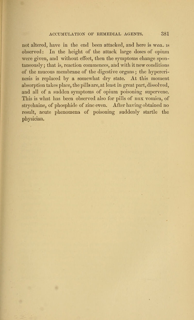 not altered, have in the end been attacked, and here is wna, is observed: In the height of the attack large doses of opium were given, and without effect, then the symptoms change spon- taneously ; that is, reaction commences, and with it new conditions of the mucous membrane of the digestive organs ; the hypercri- nesis is replaced by a somewhat dry state. At this moment absorption takes place, the pills are, at least in great part, dissolved, and all of a sudden symptoms of opium poisoning supervene. This is what has been observed also for pills of nux vomica, of strychnine, of phosphide of zinc even. After having obtained no result, acute phenomena of poisoning suddenly startle the physician.