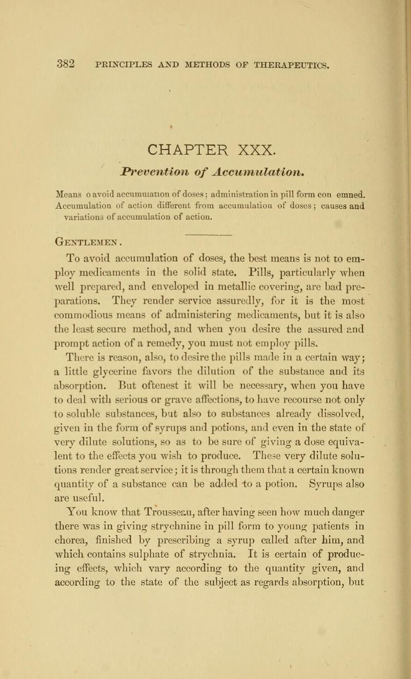 CHAPTER XXX. Ih*eveiition of Accumulation. Means o avoid accumulation of doses: administration in pill form con emned. Accumulation of action different from accumulation of doses ; causes and variations of accumulation of action. Gentlemen . To avoid accumulation of doses, the best means is not to em- ploy medicaments in the solid state. Pills, particularly when well prepared, and enveloped in metallic covering, are bad pre- parations. They render service assuredly, for it is the most commodious means of administering medicaments, but it is also the least secure method, and when you desire the assured and prompt action of a remedy, you must not employ pills. There is reason, also, to desire the pills made; in a certain way; a little glycerine favors the dilution of the substance and its absorption. Rut oftenest it will be necessary, when you have to deal with serious or grave affections, to have recourse not only to soluble substances, but also to substances already dissolved, given in the form of syrups and potions, and even in the state of very dilute solutions, so as to be sure of giving a dose equiva- lent to the effects you wish to produce. These very dilute solu- tions render great service ; it is through them that a certain known quantity of a substance can be added to a potion. Syrups also are useful. You know that Trousseau, after having seen how much danger there was in giving strychnine in pill form to young patients in chorea, finished by prescribing a syrup called after him, and which contains sulphate of strychnia. It is certain of produc- ing effects, which vary according to the quantity given, and according to the state of the subject as regards absorption, but