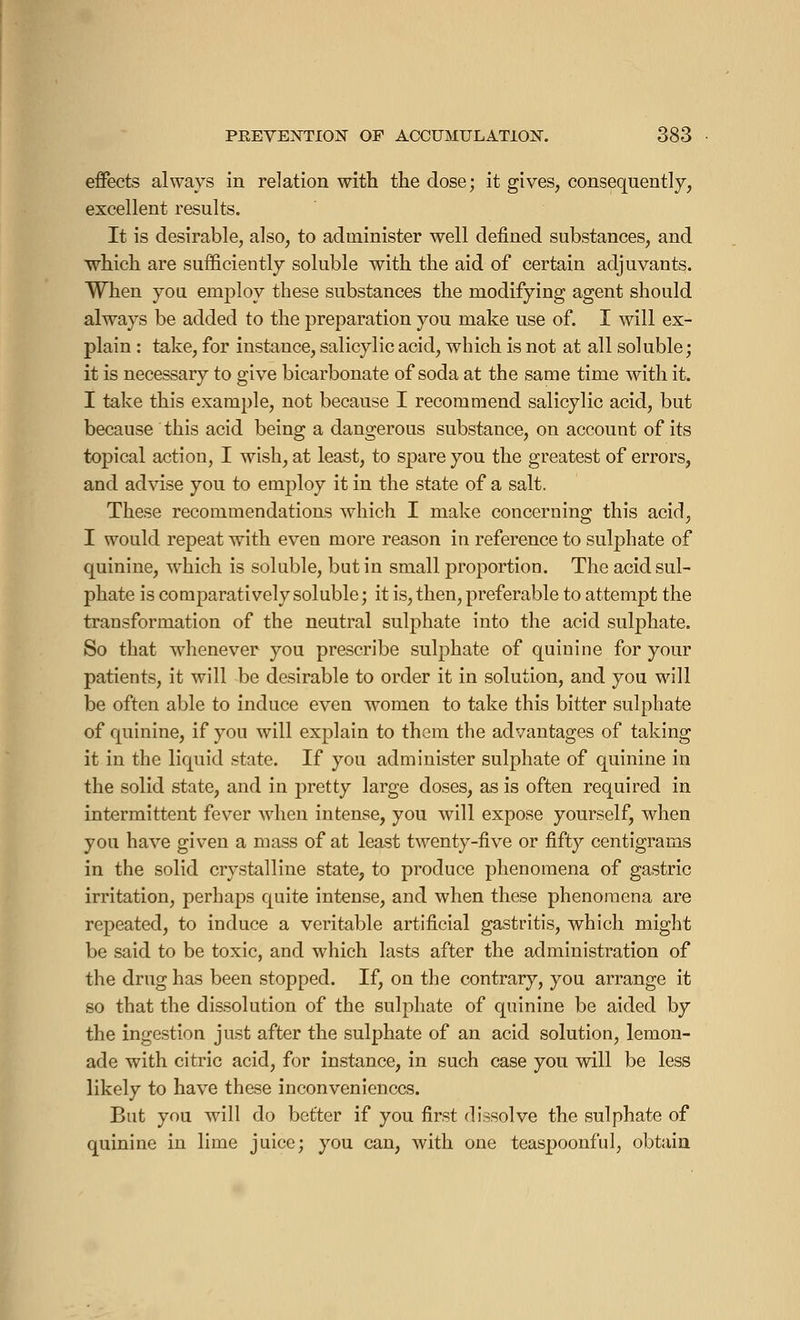 effects always in relation with the dose; it gives, consequently, excellent results. It is desirable, also, to administer well defined substances, and which are sufficiently soluble with the aid of certain adjuvants. When you employ these substances the modifying agent should always be added to the preparation you make use of. I will ex- plain : take, for instance, salicylic acid, which is not at all soluble; it is necessary to give bicarbonate of soda at the same time with it. I take this example, not because I recommend salicylic acid, but because this acid being a dangerous substance, on account of its topical action, I wish, at least, to spare you the greatest of errors, and advise you to employ it in the state of a salt. These recommendations which I make concerning this acid, I would repeat with even more reason in reference to sulphate of quinine, which is soluble, but in small proportion. The acid sul- phate is comparatively soluble ; it is, then, preferable to attempt the transformation of the neutral sulphate into the acid sulphate. So that whenever you prescribe sulphate of quinine for your patients, it will be desirable to order it in solution, and you will be often able to induce even women to take this bitter sulphate of quinine, if you will explain to them the advantages of taking it in the liquid state. If you administer sulphate of quinine in the solid state, and in pretty large doses, as is often required in intermittent fever when intense, you will expose yourself, when you have given a mass of at least twenty-five or fifty centigrams in the solid crystalline state, to produce phenomena of gastric irritation, perhaps quite intense, and when these phenomena are repeated, to induce a veritable artificial gastritis, which might be said to be toxic, and which lasts after the administration of the drug has been stopped. If, on the contrary, you arrange it so that the dissolution of the sulphate of quinine be aided by the ingestion just after the sulphate of an acid solution, lemon- ade with citric acid, for instance, in such case you will be less likely to have these inconveniences. But you will do better if you first dissolve the sulphate of quinine in lime juice; you can, with one teaspoonf'ul, obtain