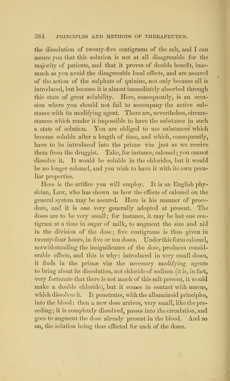 the dissolution of twenty-five centigrams of the salt, and I can assure you that this solution is not at all disagreeable for the majority of patients, and that it proves of double benefit, inas- much as you avoid the disagreeable local effects, and are assured of the action of the sulphate of quinine, not only because all is introduced, but because it is almost immediately absorbed through this state of great solubility. Here, consequently, is an occa- sion where you should not fail to accompany the active sub- stance with its modifying agent. There are, nevertheless, circum- stances which render it impossible to have the substance in such a state of solution. You are obliged to use substances which become soluble after a length of time, and which, consequently, have to be introduced into the primre vise just as we receive them from the druggist. Take, for instance, calomel; you cannot •dissolve it. It would be soluble in the chlorides, but it would be no longer calomel, and you wish to have it with its own pecu- liar properties. Heie is the artifice you will emj)loy. It is an English phy- sician, Law, who has shown us how the effects of calomel on the general system may be assured. Here is his manner of proce- dure, and it is one very generally adopted at present. The doses are to be very small ; for instance, it may be but one cen- tigram at a time in sugar of milk, to augment the size and aid in the division of the dose ; five centigrams is thus given in twenty-four hours, in five or ten doses. Under this form calomel, notwithstanding the insignificance of the dose, produces consid- érai jle effects, and this is why: introduced in very small doses, it finds in the primae vise the necessary modifying agents to bring about its dissolution, not chloride of sodium (it is, in fact, very fortunate that there is not much of this salt present, it would make a double chloride), but it comes in contact with mucus, which dissolves it. It penetrates, with the albuminoid principles, into the blood : then a new dose arrives, very small, like the pre- ceding; it is completely dissolved, passes into the circulation, and goes to augment the dose already present in the blood. And so on, the solution being thus effected for each of the doses.