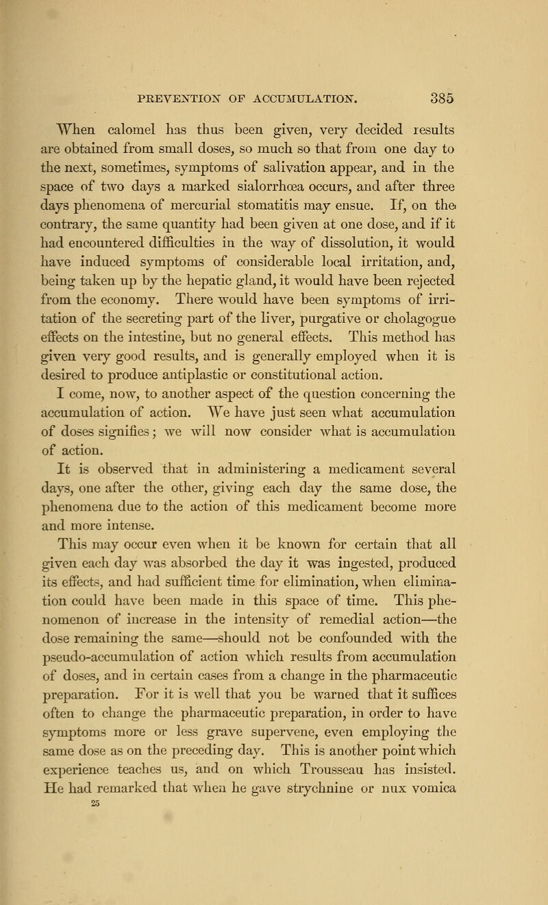 When calomel has thus been given, very decided results are obtained from small doses, so much so that from one day to the next, sometimes, symptoms of salivation appear, and in the space of two days a marked sialorrhœa occurs, and after three days phenomena of mercurial stomatitis may ensue. If, on the contrary, the same quantity had been given at one dose, and if it had encountered difficulties in the way of dissolution, it would have induced symptoms of considerable local irritation, and, being taken up by the hepatic gland, it would have been rejected from the economy. There would have been symptoms of irri- tation of the secreting part of the liver, purgative or cholagogue effects on the intestine, but no general effects. This method has given very good results, and is generally employed when it is desired to produce antiplastic or constitutional action. I come, now, to another aspect of the question concerning the accumulation of action. We have just seen what accumulation of doses signifies ; we will now consider what is accumulation of action. It is observed that in administering a medicament several days, one after the other, giving each day the same dose, the phenomena due to the action of this medicament become more and more intense. This may occur even when it be known for certain that all given each day was absorbed the day it was ingested, produced its effects, and had sufficient time for elimination, when elimina- tion could have been made in this space of time. This phe- nomenon of increase in the intensity of remedial action—the dose remaining the same—should not be confounded with the pseudo-accumulation of action which results from accumulation of doses, and in certain cases from a change in the pharmaceutic preparation. For it is well that you be warned that it suffices often to change the pharmaceutic preparation, in order to have symptoms more or less grave supervene, even employing the same dose as on the preceding day. This is another point which experience teaches us, and on which Trousseau has insisted. He had remarked that when he gave strychnine or nux vomica