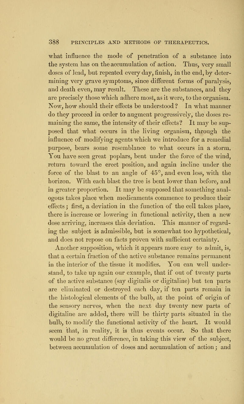 what influence the mode of penetration of a substance into the system has on the accumulation of action. Thus, very small doses of lead, but repeated every day, finish, in the end, by deter- mining very grave symptoms, since different forms of paralysis, and death even, may result. These are the substances, and they are precisely those which adhere most, as it were, to the organism. Now, how should their effects be understood ? In what manner do they proceed iu order to augment progressively, the doses re- maining the same, the intensity of their effects? It may be sup- posed that what occurs in the living organism, through the influence of modifying agents which we introduce for a remedial purpose, bears some resemblance to what occurs in a storm. You have seen great poplars, bent under the force of the wind, return toward the erect position, and again incline under the force of the blast to an angle of 45°, and even less, with the horizon. With each blast the tree is bent lower than before, and in greater proportion. It may be supposed that something anal- ogous takes place when medicaments commence to produce their effects ; first, a deviation in the function of the cell takes place, there is increase or lowering in functional activity, then a new dose arriving, increases this deviation. This manner of regard- ing the subject is admissible, but is somewhat too hypothetical, and does not repose on facts proven with sufficient certainty. Another supposition, which it appears more easy to admit, is, that a certain fraction of the active substance remains permanent in the interior of the tissue it modifies. You can well under- stand, to take up again our example, that if out of twenty parts of the active substance (say digitalis or digitaline) but ten parts are eliminated or destroyed each day, if ten parts remain in the histological elements of the bulb, at the point of origin of the sensory nerves, when the next day twenty new parts of digitaline are added, there will be thirty parts situated in the bulb, to modify the functional activity of the heart. It would seem that, in reality, it is thus events occur. So that there would be no great difference, in taking this view of the subject, between accumulation of doses and accumulation of action ; and