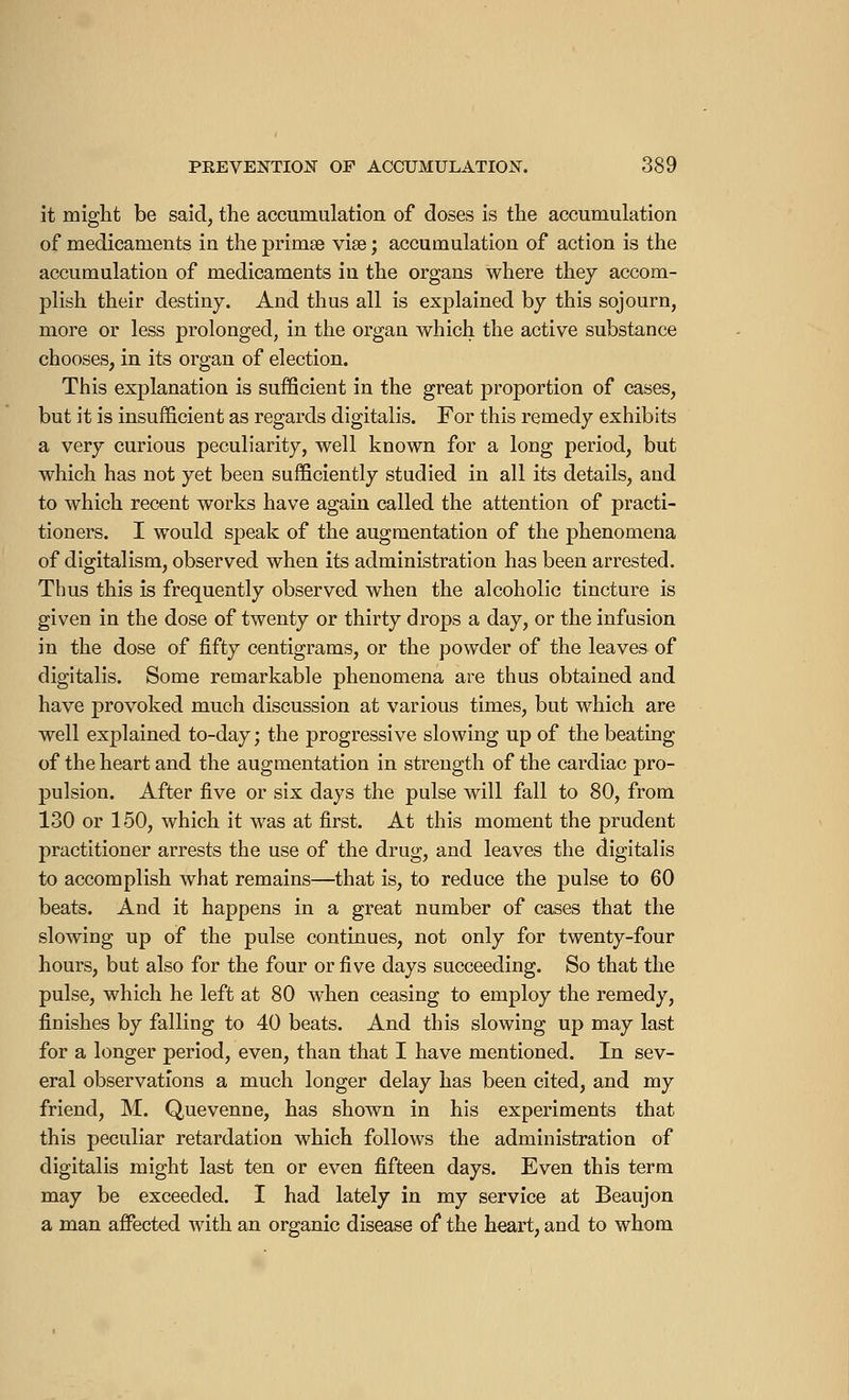 it might be said, the accumulation of doses is the accumulation of medicaments in the primse vise ; accumulation of action is the accumulation of medicaments in the organs where they accom- plish their destiny. And thus all is explained by this sojourn, more or less prolonged, in the organ which the active substance chooses, in its organ of election. This explanation is sufficient in the great proportion of cases, but it is insufficient as regards digitalis. For this remedy exhibits a very curious peculiarity, well known for a long period, but which has not yet been sufficiently studied in all its details, and to which recent works have again called the attention of practi- tioners. I would speak of the augmentation of the phenomena of digitalism, observed when its administration has been arrested. Thus this is frequently observed when the alcoholic tincture is given in the dose of twenty or thirty drops a day, or the infusion in the dose of fifty centigrams, or the powder of the leaves of digitalis. Some remarkable phenomena are thus obtained and have provoked much discussion at various times, but which are well explained to-day ; the progressive slowing up of the beating of the heart and the augmentation in strength of the cardiac pro- pulsion. After five or six days the pulse will fall to 80, from 130 or 150, which it was at first. At this moment the prudent practitioner arrests the use of the drug, and leaves the digitalis to accomplish what remains—that is, to reduce the pulse to 60 beats. And it happens in a great number of cases that the slowing up of the pulse continues, not only for twenty-four hours, but also for the four or five days succeeding. So that the pulse, which he left at 80 when ceasing to employ the remedy, finishes by falling to 40 beats. And this slowing up may last for a longer period, even, than that I have mentioned. In sev- eral observations a much longer delay has been cited, and my friend, M. Quevenne, has shown in his experiments that this peculiar retardation which follows the administration of digitalis might last ten or even fifteen days. Even this term may be exceeded. I had lately in my service at Beaujon a man affected with an organic disease of the heart, and to whom