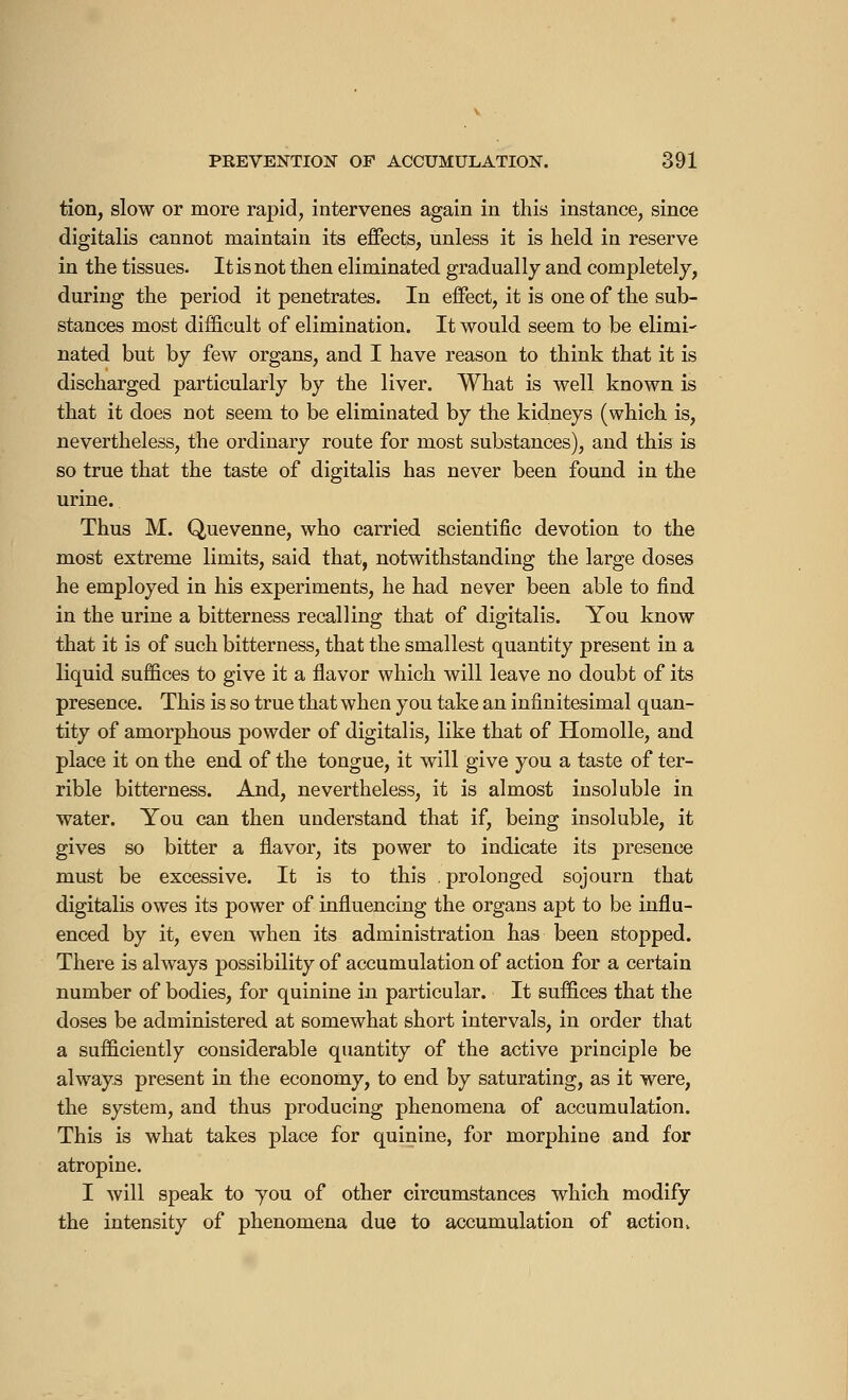 tion, slow or more rapid, intervenes again in this instance, since digitalis cannot maintain its effects, unless it is held in reserve in the tissues. It is not then eliminated gradually and completely, during the period it penetrates. In effect, it is one of the sub- stances most difficult of elimination. It would seem to be elimi- nated but by few organs, and I have reason to think that it is discharged particularly by the liver. What is well known is that it does not seem to be eliminated by the kidneys (which is, nevertheless, the ordinary route for most substances), and this is so true that the taste of digitalis has never been found in the urine. Thus M. Quevenne, who carried scientific devotion to the most extreme limits, said that, notwithstanding the large doses he employed in his experiments, he had never been able to find in the urine a bitterness recalling that of digitalis. You know that it is of such bitterness, that the smallest quantity present in a liquid suffices to give it a flavor which will leave no doubt of its presence. This is so true that when you take an infinitesimal quan- tity of amorphous powder of digitalis, like that of Homolle, and place it on the end of the tongue, it will give you a taste of ter- rible bitterness. And, nevertheless, it is almost insoluble in water. You can then understand that if, being insoluble, it gives so bitter a flavor, its power to indicate its presence must be excessive. It is to this . prolonged sojourn that digitalis owes its power of influencing the organs apt to be influ- enced by it, even when its administration has been stopped. There is always possibility of accumulation of action for a certain number of bodies, for quinine in particular. It suffices that the doses be administered at somewhat short intervals, in order that a sufficiently considerable quantity of the active principle be always present in the economy, to end by saturating, as it were, the system, and thus producing phenomena of accumulation. This is what takes place for quinine, for morphine and for atropine. I will speak to you of other circumstances which modify the intensity of phenomena due to accumulation of action»