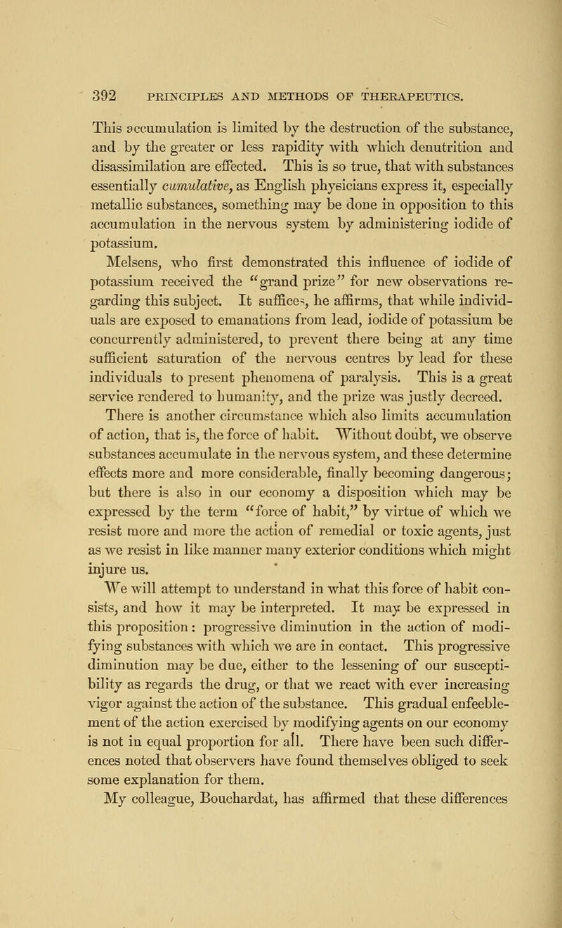 This accumulation is limited by the destruction of the substance, and by the greater or less rapidity with which dénutrition and disassimilation are effected. This is so true, that with substances essentially cumulative, as English physicians express it, especially metallic substances, something may be doDe in opposition to this accumulation in the nervous system by administering iodide of potassium. Melsens, who first demonstrated this influence of iodide of potassium received the grand prize for new observatious re- garding this subject. It suffice*, he affirms, that while individ- uals are exposed to emanations from lead, iodide of potassium be concurrently administered, to prevent there being at any time sufficient saturation of the nervous centres by lead for these individuals to present phenomena of paralysis. This is a great service rendered to humanity, and the prize was justly decreed. There is another circumstance which also limits accumulation of action, that is, the force of habit. Without doubt, we observe substances accumulate in the nervous system, and these determine effects more and more considerable, finally becoming dangerous; but there is also in our economy a disposition which may be expressed by the term force of habit, by virtue of which we resist more and more the action of remedial or toxic agents, just as we resist in like manner many exterior conditions which might injure us. We will attempt to understand in what this force of habit con- sists, and how it may be interpreted. It may be expressed in this proposition : progressive diminution in the action of modi- fying substances with which we are in contact. This progressive diminution may be due, either to the lessening of our suscepti- bility as regards the drug, or that we react with ever increasing vigor against the action of the substance. This gradual enfeeble- ment of the action exercised by modifying agents on our economy is not in equal proportion for all. There have been such differ- ences noted that observers have found themselves obliged to seek some explanation for them. My colleague, Bouchardat, has affirmed that these differences