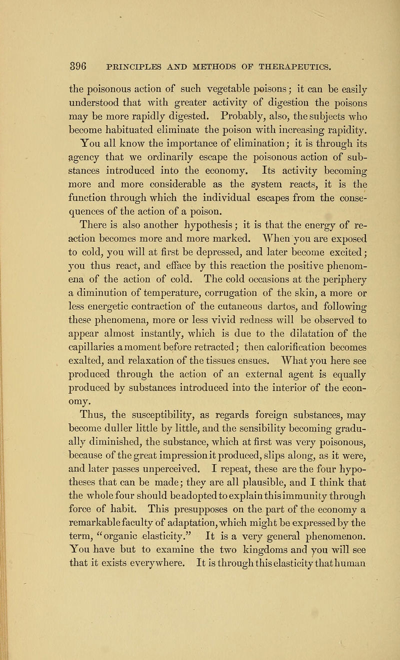 the poisonous action of such vegetable poisons ; it can be easily- understood that with greater activity of digestion the poisons may be more rapidly digested. Probably, also, the subjects who become habituated eliminate the poison with increasing rapidity. You all know the importance of elimination ; it is through its agency that we ordinarily escape the poisonous action of sub- stances introduced into the economy. Its activity becoming more and more considerable as the system reacts, it is the function through which the individual escapes from the conse- quences of the action of a poison. There is also another hypothesis ; it is that the energy of re- action becomes more and more marked. When you are exposed to cold, you will at first be depressed, and later become excited ; you thus react, and efface by this reaction the positive phenom- ena of the action of cold. The cold occasions at the periphery a diminution of temperature, corrugation of the skin, a more or less energetic contraction of the cutaneous dartos, and following these phenomena, more or less vivid redness will be observed to appear almost instantly, which is due to the dilatation of the capillaries a moment before retracted ; then calorification becomes exalted, and relaxation of the tissues ensues. What you here see produced through the action of an external agent is equally produced by substances introduced into the interior of the econ- omy. Thus, the susceptibility, as regards foreign substances, may become duller little by little, and the sensibility becoming gradu- ally diminished, the substance, which at first was very poisonous, because of the great impression it produced, slips along, as it were, and later passes unperceived. I repeat, these are the four hypo- theses that can be made; they are all plausible, and I think that the whole four should be adopted to explain this immunity through force of habit. This presupposes on the part of the economy a remarkable faculty of adaptation, which might be expressed by the term, organic elasticity. It is a very general phenomenon. You have but to examine the two kingdoms and. you will see that it exists everywhere. It is through this elasticity that human