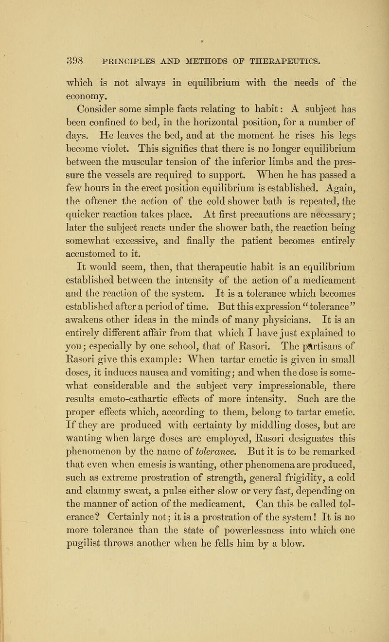 which is not always in equilibrium with the needs of the economy. Consider some simple facts relating to habit : A subject has been confined to bed, in the horizontal position, for a number of days. He leaves the bed, and at the moment he rises his legs become violet. This signifies that there is no longer equilibrium between the muscular tension of the inferior limbs and the pres- sure the vessels are required to support. When he has passed a few hours in the erect position equilibrium is established. Again, the oftener the action of the cold shower bath is repeated, the quicker reaction takes place. At first precautions are necessary; later the subject reacts under the shower bath, the reaction being somewhat excessive, and finally the patient becomes entirely accustomed to it. It would seem, then, that therapeutic habit is an equilibrium established between the intensity of the action of a medicament and the reaction of the system. It is a tolerance which becomes established after a period of time. But this expression  tolerance awakens other ideas in the minds of many physicians. It is an entirely different affair from that which I have just explained to you; especially by one school, that of Rasori. The partisans of Rasori give this example : When tartar emetic is given in small doses, it induces nausea and vomiting; and when the dose is some- what considerable and the subject very impressionable, there results emeto-cathartic effects of more intensity. Such are the proper effects which, according to them, belong to tartar emetic. If they are produced with certainty by middling doses, but are wanting when large doses are employed, Rasori designates this phenomenon by the name of tolerance. But it is to be remarked that even when emesis is wanting, other phenomena are produced, such as extreme prostration of strength, general frigidity, a cold and clammy sweat, a pulse either slow or very fast, depending on the manner of action of the medicament. Can this be called tol- erance? Certainly not; it is a prostration of the system! It is no more tolerance than the state of powerlessness into which one pugilist throws another when he fells him by a blow.