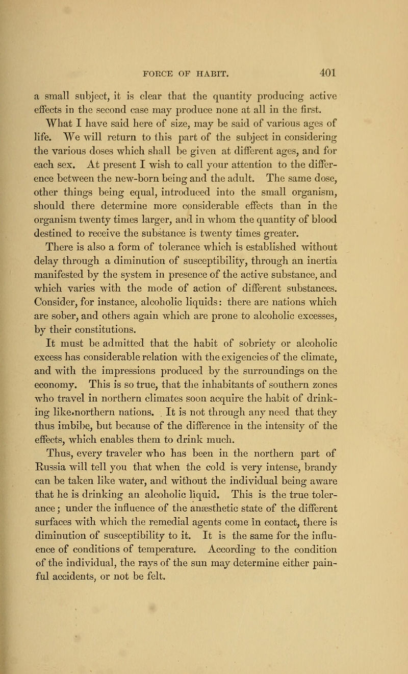 a small subject, it is clear that the quantity producing active effects in the second case may produce none at all in the first. What I have said here of size, may be said of various ages of life. We will return to this part of the subject in considering the various doses which shall be given at different ages, and for each sex. At present I wish to call your attention to the differ- ence between the new-born being and the adult. The same dose, other things being equal, introduced into the small organism, should there determine more considerable effects than in the organism twenty times larger, and in whom the quantity of blood destined to receive the substance is twenty times greater. There is also a form of tolerance which is established without delay through a diminution of susceptibility, through an inertia manifested by the system in presence of the active substance, and which varies with the mode of action of different substances. Consider, for instance, alcoholic liquids : there are nations which are sober, and others again which are prone to alcoholic excesses, by their constitutions. It must be admitted that the habit of sobriety or alcoholic excess has considerable relation with the exigencies of the climate, and with the impressions produced by the surroundings on the economy. This is so true, that the inhabitants of southern zones who travel in northern climates soon acquire the habit of drink- ing like.northern nations. . It is not through any need that they thus imbibe, but because of the difference in the intensity of the effects, which enables them to drink much. Thus, every traveler who has been in the northern part of Russia will tell you that when the cold is very intense, brandy can be taken like water, and without the individual being aware that he is drinking an alcoholic liquid. This is the true toler- ance ; under the influence of the anaesthetic state of the different surfaces with which the remedial agents come in contact, there is diminution of susceptibility to it. It is the same for the influ- ence of conditions of temperature. According to the condition of the individual, the rays of the sun may determine either pain- ful accidents, or not be felt.