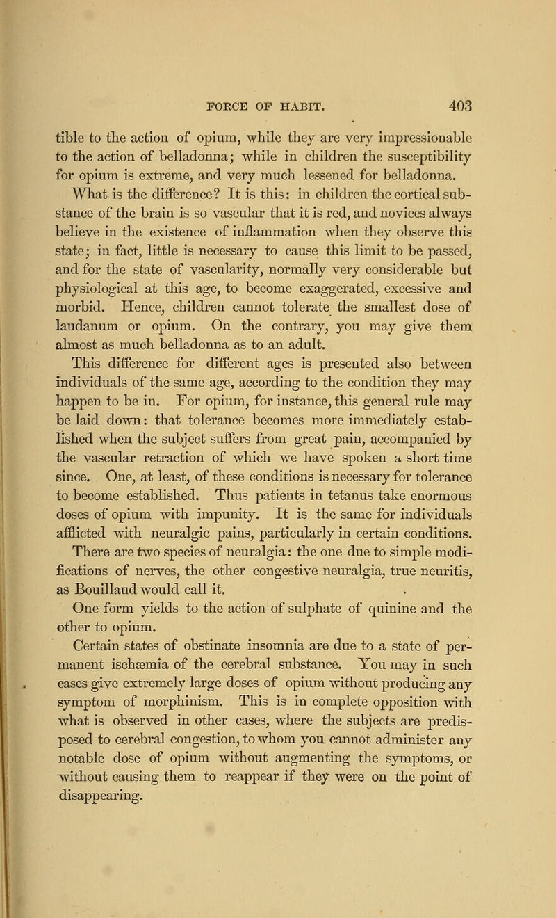 tible to the action of opium, while they are very impressionable to the action of belladonna; while in children the susceptibility for opium is extreme, and very much lessened for belladonna. What is the difference? It is this: in children the cortical sub- stance of the brain is so vascular that it is red, and novices always believe in the existence of inflammation when they observe this state; in fact, little is necessary to cause this limit to be passed, and for the state of vascularity, normally very considerable but physiological at this age, to become exaggerated, excessive and morbid. Hence, children cannot tolerate the smallest dose of laudanum or opium. On the contrary, you may give them almost as much belladonna as to an adult. This difference for different ages is presented also between individuals of the same age, according to the condition they may happen to be in. For opium, for instance, this general rule may be laid down : that tolerance becomes more immediately estab- lished when the subject suffers from great pain, accompanied by the vascular retraction of which we have spoken a short time since. One, at least, of these conditions is necessary for tolerance to become established. Thus patients in tetanus take enormous doses of opium with impunity. It is the same for individuals afflicted with neuralgic pains, particularly in certain conditions. There are two species of neuralgia : the one due to simple modi- fications of nerves, the other congestive neuralgia, true neuritis, as Bouillaud would call it. One form yields to the action of sulphate of quinine and the other to opium. Certain states of obstinate insomnia are due to a state of per- manent ischsemia of the cerebral substance. You may in such cases give extremely large doses of opium without producing any symptom of morphinism. This is in complete opposition with what is observed in other cases, where the subjects are predis- posed to cerebral congestion, to whom you cannot administer any notable dose of opium without augmenting the symptoms, or without causing them to reappear if they were on the point of disappearing.