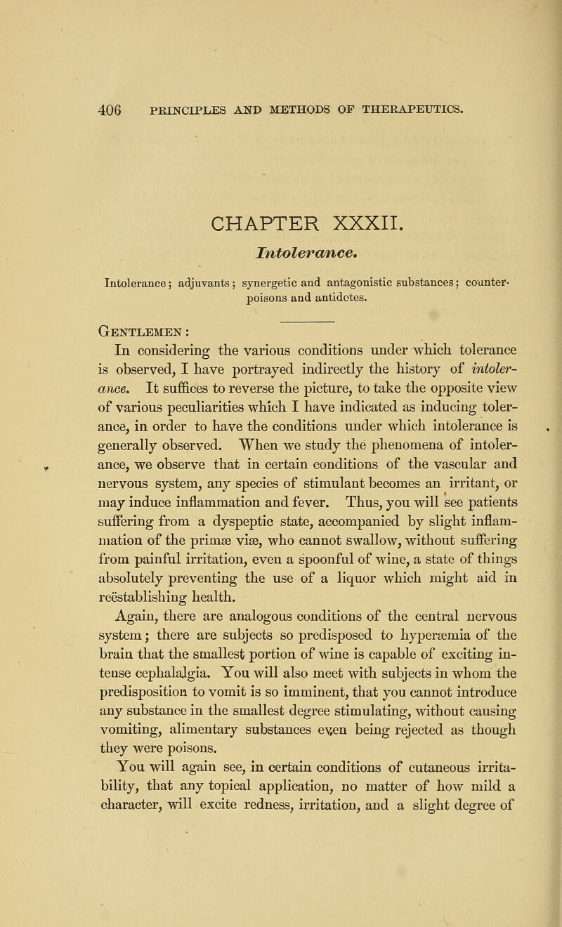 CHAPTER XXXII. Intolerance. Intolerance ; adjuvants ; synergetic and antagonistic substances ; counter- poisons and antidotes. Gentlemen : In considering the various conditions under which tolerance is observed, I have portrayed indirectly the history of intoler- ance. It suffices to reverse the picture, to take the opposite view of various peculiarities which I have indicated as inducing toler- ance, in order to have the conditions under which intolerance is generally observed. When we study the phenomena of intoler- ance, we observe that in certain conditions of the vascular and nervous system, any species of stimulant becomes an irritant, or may induce inflammation and fever. Thus, you will see patients suffering from a dyspeptic state, accompanied by slight inflam- mation of the priinse vise, who cannot swallow, without suffering from painful irritation, even a spoonful of wine, a state of things absolutely preventing the use of a liquor which might aid in reestablishing health. Again, there are analogous conditions of the central nervous system ; there are subjects so predisposed to hyperemia of the brain that the smallest portion of wine is capable of exciting in- tense cephalalgia. You will also meet with subjects in whom the predisposition to vomit is so imminent, that you cannot introduce any substance in the smallest degree stimulating, without causing vomiting, alimentary substances ev,en being rejected as though they were poisons. You will again see, in certain conditions of cutaneous irrita- bility, that any topical application, no matter of how mild a character, will excite redness, irritation, and a slight degree of