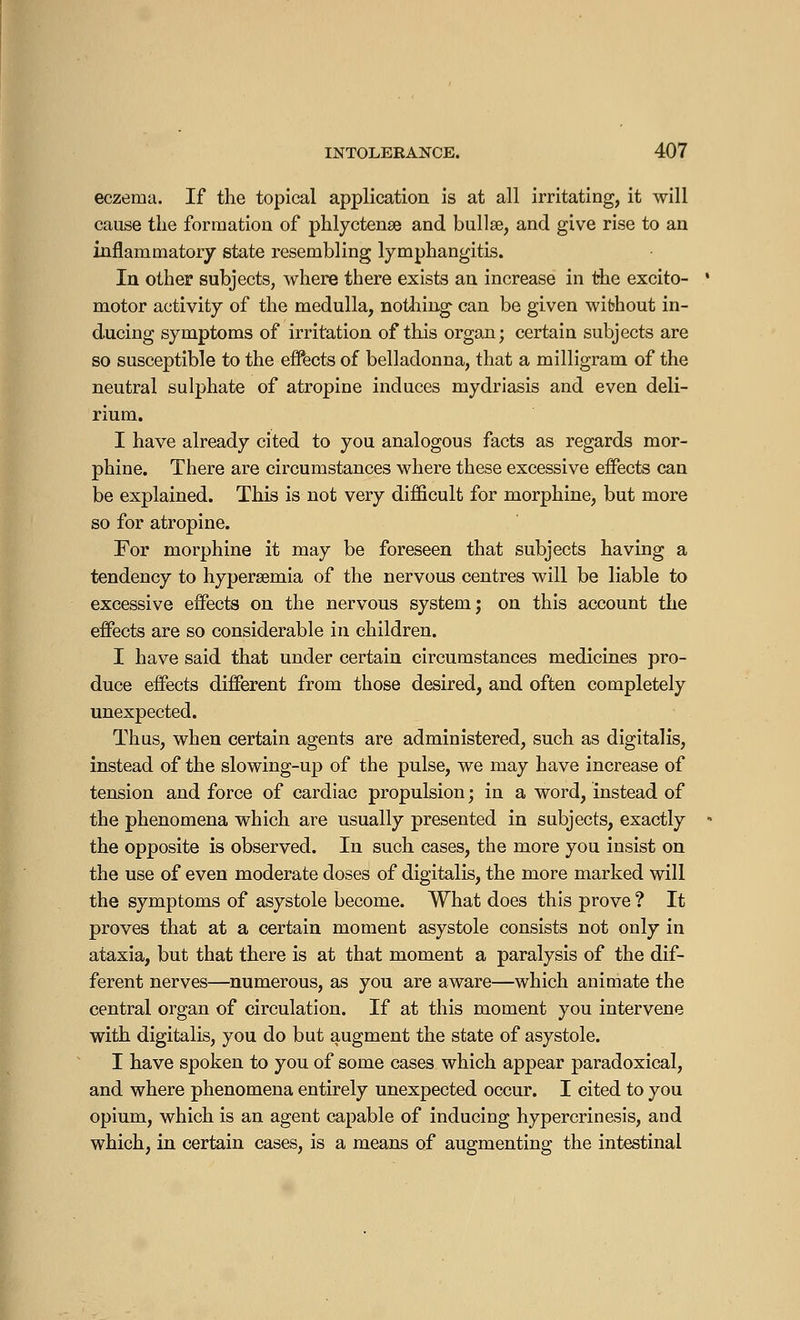 eczema. If the topical application is at all irritating, it will cause the formation of phlyctense and bullae, and give rise to an inflammatory state resembling lymphangitis. In other subjects, where there exists an increase in the excito- motor activity of the medulla, nothing can be given without in- ducing symptoms of irritation of this organ; certain subjects are so susceptible to the effects of belladonna, that a milligram of the neutral sulphate of atropine induces mydriasis and even deli- rium. I have already cited to you analogous facts as regards mor- phine. There are circumstances where these excessive effects can be explained. This is not very difficult for morphine, but more so for atropine. For morphine it may be foreseen that subjects having a tendency to hyperemia of the nervous centres will be liable to excessive effects on the nervous system; on this account the effects are so considerable in children. I have said that under certain circumstances medicines pro- duce effects different from those desired, and often completely unexpected. Thus, when certain agents are administered, such as digitalis, instead of the slowing-up of the pulse, we may have increase of tension and force of cardiac propulsion ; in a word, instead of the phenomena which are usually presented in subjects, exactly the opposite is observed. In such cases, the more you insist on the use of even moderate doses of digitalis, the more marked will the symptoms of asystole become. What does this prove ? It proves that at a certain moment asystole consists not only in ataxia, but that there is at that moment a paralysis of the dif- ferent nerves—numerous, as you are aware—which animate the central organ of circulation. If at this moment you intervene with digitalis, you do but augment the state of asystole. I have spoken to you of some cases which appear paradoxical, and where phenomena entirely unexpected occur. I cited to you opium, which is an agent capable of inducing hypercrinesis, and which, in certain cases, is a means of augmenting the intestinal