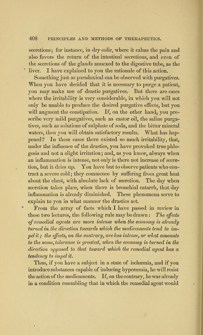 secretions; for instance, in dry colic, where it calms the pain and also favors the return of the intestinal secretions, and even of the secretions of the glands annexed to the digestive tube, as the liver. I have explained to you the rationale of this action. Something just as paradoxical can be observed with purgatives. When you have decided that it is necessary to purge a patient, you may make use of drastic purgatives. But there are cases where the irritability is very considerable, in which you will not only be unable to produce the desired purgative effects, but you will augment the constipation. If, on the other hand, you pre- scribe very mild purgatives, such as castor oil, the saline purga- tives, such as solutions of sulphate of soda, and the bitter mineral waters, then you will obtain satisfactory results. What has hap- pened? In these cases there existed so much irritability, that, under the influence of the drastics, you have provoked true phlo- gosis and not a slight irritation; and, as you know, always when an inflammation is intense, not only is there not increase of secre- tion, but it dries up. You have but to observe patients who con- tract a severe cold; they commence by suffering from great heat about the chest, with absolute lack of secretion. The day when secretion takes place, when there is bronchial catarrh, that day inflammation is already diminished. These phenomena serve to explain to you in what manner the drastics act. From the array of facts which I have passed in review in these two lectures, the following rule may be drawn : The effects of remedial agents are more intense when the economy is already turned in the direction towards which the medicaments tend to im- pelit ; the effects, on the contrary, are less intense, or tvhat amounts to the same, tolerance is greatest, when the economy is turned in the direction opposed to that toward which the remedial agent has a tendency to impel it. Thus, if you have a subject in a state of ischsemia, and if you introduce substances capable of inducing hypersemia, he will resist the action of the medicaments. If, on the contrary, he was already in a condition resembling that in which the remedial agent would