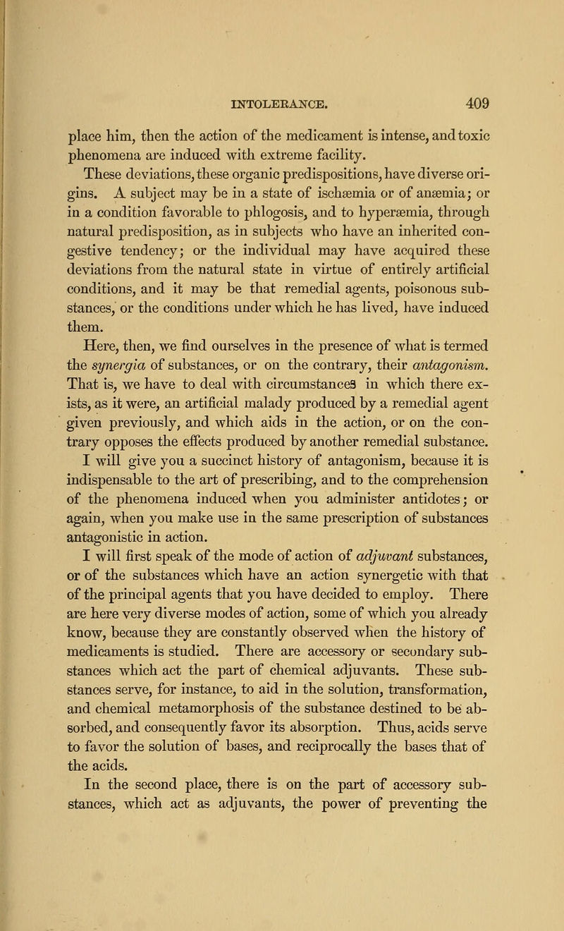 place him, then the action of the medicament is intense, and toxic phenomena are induced with extreme facility. These deviations, these organic predispositions, have diverse ori- gins. A subject may be in a state of ischsemia or of anaemia; or in a condition favorable to phlogosis, and to hyperemia, through natural predisposition, as in subjects who have an inherited con- gestive tendency; or the individual may have acquired these deviations from the natural state in virtue of entirely artificial conditions, and it may be that remedial agents, poisonous sub- stances, or the conditions under which he has lived, have induced them. Here, then, we find ourselves in the presence of what is termed the synergia of substances, or on the contrary, their antagonism. That is, we have to deal with circumstances in which there ex- ists, as it were, an artificial malady produced by a remedial agent given previously, and which aids in the action, or on the con- trary opposes the effects produced by another remedial substance. I will give you a succinct history of antagonism, because it is indispensable to the art of prescribing, and to the comprehension of the phenomena induced when you administer antidotes; or again, when you make use in the same prescription of substances antagonistic in action. I will first speak of the mode of action of adjuvant substances, or of the substances which have an action synergetic with that of the principal agents that you have decided to employ. There are here very diverse modes of action, some of which you already know, because they are constantly observed when the history of medicaments is studied. There are accessory or secondary sub- stances which act the part of chemical adjuvants. These sub- stances serve, for instance, to aid in the solution, transformation, and chemical metamorphosis of the substance destined to be ab- sorbed, and consequently favor its absorption. Thus, acids serve to favor the solution of bases, and reciprocally the bases that of the acids. In the second place, there is on the part of accessory sub- stances, which act as adjuvants, the power of preventing the