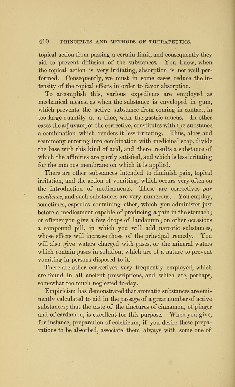 topical action from passing a certain limit, and consequently they aid to prevent diffusion of the substances. You know, when the topical action is very irritating, absorption is not well per- formed. Consequently, we must in some cases reduce the in- tensity of the topical effects in order to favor absorption. To accomplish this, various expedients are employed as mechanical means, as when the substance is enveloped in gum, which prevents the active substance from coming in contact, in too large quantity at a time, with the gastric mucus. In other cases the adjuvant, or the corrective, constitutes with the substance a combination which renders it less irritating. Thus, aloes and scammony entering into combination with medicinal soap, divide the base with this kind of acid, and there results a substance of which the affinities are partly satisfied, and which is less irritating for the mucous membrane on which it is applied. There are other substances intended to diminish pain, topical irritation, and the action of vomiting, which occurs very often on the introduction of medicaments. These are correctives par excellence, and such substances are very numerous. You employ, sometimes, capsules containing ether, which you administer just before a medicament capable of producing a pain in the stomach; or oftener you give a few drops of laudanum ; on other occasions a compound pill, in which you will add narcotic substances, whose effects will increase those of the principal remedy. You will also give waters charged with gases, or the mineral waters which contain gases in solution, which are of a nature to prevent vomiting in persons disposed to it. There are other correctives very frequently employed, which are found in all ancient prescriptions, and which are, perhaps, somewhat too much neglected to-day. Empiricism has demonstrated that aromatic substances are emi- nently calculated to aid in the passage of a great number of active substances ; that the taste of the tinctures of cinnamon, of ginger and of cardamon, is excellent for this purpose. When you give, for instance, preparation of colchicum, if you desire these prepa- rations to be absorbed, associate them always with some one of
