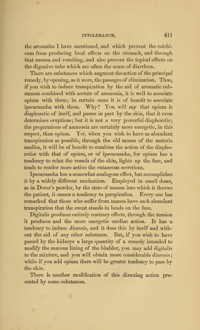 the aroraatics I have mentioned, and which prevent the colchi- cum from producing local effects on the stomach, and through that nausea and vomiting, and also prevent the topical effects on the digestive tube which are often the cause of diarrhoea. There are substances which augment the action of the principal remedy, by opening, as it were, the passages of elimination. Thus, if you wish to induce transpiration by the aid of aromatic sub- stances combined with acetate of ammonia, it is well to associate opium with them; in certain cases it is of benefit to associate ipecacuanha with them. Why? You will say that opium is diaphoretic of itself, and passes in part by the skin, that it even determines eruptions; but it is not a very powerful diaphoretic; the preparations of ammonia are certainly more energetic, in this respect, than opium. Yet, when you wish to have as abundant transpiration as possible, through the old means of the materia medica, it will be of benefit to combine the action of the diapho- retics with that of opium, or of ipecacuanha, for opium has a tendency to relax the vessels of the skin, lights up the face, and tends to render more active the cutaneous secretions. Ipecacuanha has a somewhat analogous effect, but accomplishes it by a widely different mechanism. Employed in small doses, as in Dover's powder, by the state of nausea into which it throws the patient, it causes a tendency to perspiration. Every one has remarked that those who suffer from nausea have such abundant transpiration that the sweat stands in beads on the face. Digitalis produces entirely contrary effects, through the tension it produces and the more energetic cardiac action. It has a tendency to induce diuresis, and it does this by itself and with- out the aid of any other substance. But, if you wish to have passed by the kidneys a large quantity of a remedy intended to modify the mucous lining of the bladder, you may add digitalis to the mixture, and you will obtain more considerable diuresis ; while if you add opium there will be greater tendency to pass by the skin. There is another modification of this directing action pre- sented by some substances.