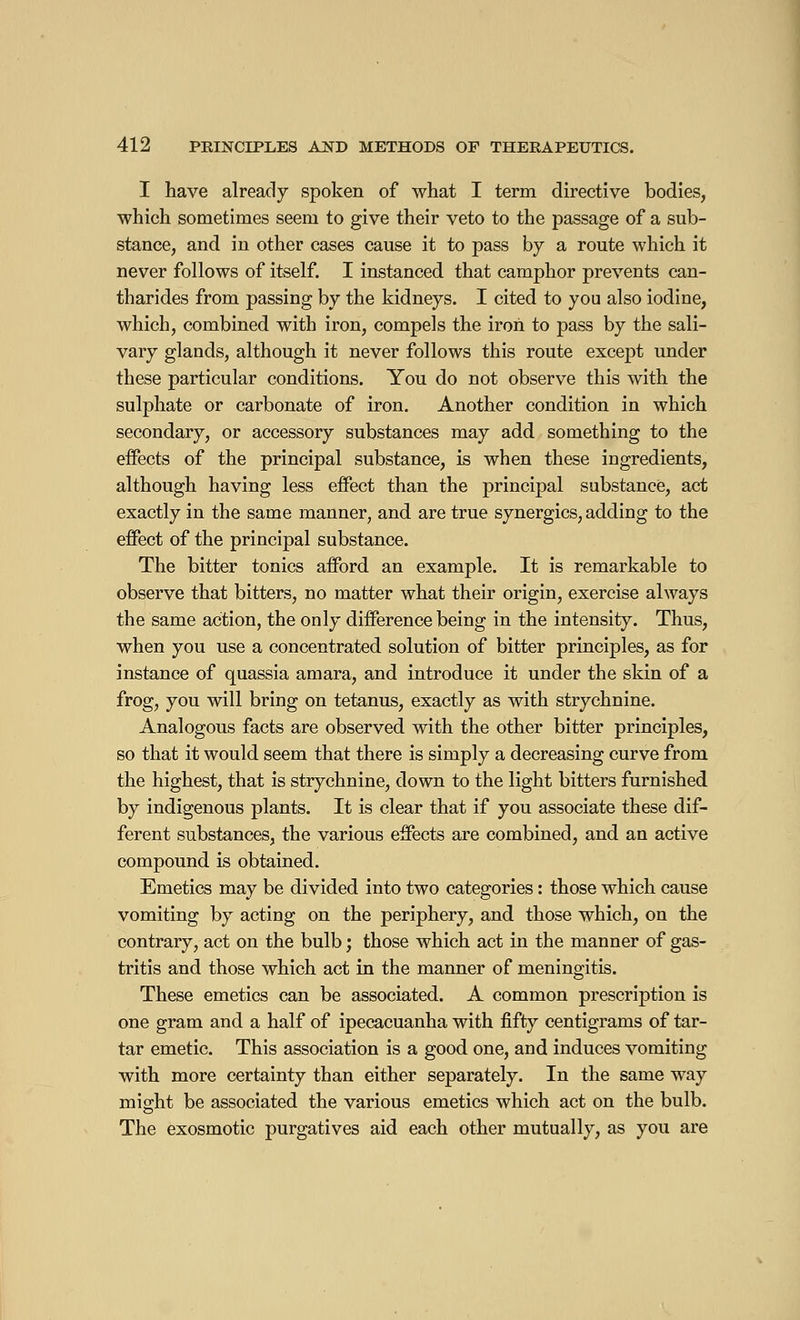 I have already spoken of what I term directive bodies, which sometimes seem to give their veto to the passage of a sub- stance, and in other cases cause it to pass by a route which it never follows of itself. I instanced that camphor prevents can- tharides from passing by the kidneys. I cited to you also iodine, which, combined with iron, compels the iron to pass by the sali- vary glands, although it never follows this route except under these particular conditions. You do not observe this with the sulphate or carbonate of iron. Another condition in which secondary, or accessory substances may add something to the effects of the principal substance, is when these ingredients, although having less effect than the principal substance, act exactly in the same manner, and are true synergies, adding to the effect of the principal substance. The bitter tonics afford an example. It is remarkable to observe that bitters, no matter what their origin, exercise always the same action, the only difference being in the intensity. Thus, when you use a concentrated solution of bitter principles, as for instance of quassia amara, and introduce it under the skin of a frog, you will bring on tetanus, exactly as with strychnine. Analogous facts are observed with the other bitter principles, so that it would seem that there is simply a decreasing curve from the highest, that is strychnine, down to the light bitters furnished by indigenous plants. It is clear that if you associate these dif- ferent substances, the various effects are combined, and an active compound is obtained. Emetics may be divided into two categories : those which cause vomiting by acting on the periphery, and those which, on the contrary, act on the bulb ; those which act in the manner of gas- tritis and those which act in the manner of meningitis. These emetics can be associated. A common prescription is one gram and a half of ipecacuanha with fifty centigrams of tar- tar emetic. This association is a good one, and induces vomiting with more certainty than either separately. In the same way mio-ht be associated the various emetics which act on the bulb. The exosmotic purgatives aid each other mutually, as you are