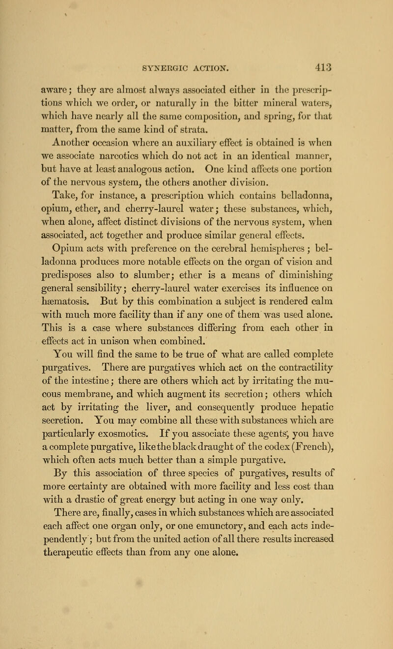 aware; they are almost always associated either in the prescrip- tions which we order, or naturally in the bitter mineral waters, which have nearly all the same composition, and spring, for that matter, from the same kind of strata. Another occasion where an auxiliary effect is obtained is when we associate narcotics which do not act in an identical manner, but have at least analogous action. One kind affects one portion of the nervous system, the others another division. Take, for instance, a prescription which contains belladonna, opium, ether, and cherry-laurel water; these substances, which, when alone, affect distinct divisions of the nervous system, when associated, act together and produce similar general effects. Opium acts with preference on the cerebral hemispheres ; bel- ladonna produces more notable effects on the organ of vision and predisposes also to slumber; ether is a means of diminishing general sensibility ; cherry-laurel water exercises its influence on hsematosis. But by this combination a subject is rendered calm with much more facility than if any one of them was used alone. This is a case where substances differing from each other in effects act in unison when combined. You will find the same to be true of what are called complete purgatives. There are purgatives which act on the contractility of the intestine ; there are others which act by irritating the mu- cous membrane, and which augment its secretion ; others which act by irritating the liver, and consequently produce hepatic secretion. You may combine all these with substances which are particularly exosmotics. If you associate these agents^ you have a complete purgative, like the black draught of the codex (French), which often acts much better than a simple purgative. By this association of three species of purgatives, results of more certainty are obtained with more facility and less cost than with a drastic of great energy but acting in one way only. There are, finally, cases in which substances which are associated each affect one organ only, or one emunctory, and each acts inde- pendently ; but from the united action of all there results increased therapeutic effects than from any one alone.