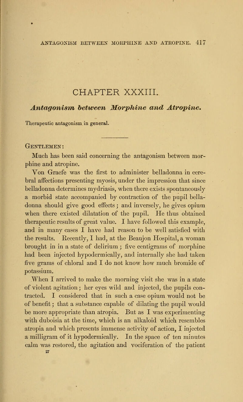 CHAPTER XXXIII. Antagonism between Morphine and Atropine. Therapeutic antagonism in general. Gentlemen : Much has been said concerning the antagonism between mor- phine and atropine. Von Graefe was the first to administer belladonna in cere- bral affections presenting myosis, under the impression that since belladonna determines mydriasis, when there exists spontaneously a morbid state accompanied by contraction of the pupil bella- donna should give good effects ; and inversely, he gives opium when there existed dilatation of the pupil. He thus obtained therapeutic results of great value. I have followed this example, and in many cases I have had reason to be well satisfied with the results. Recently, I had, at the Beaujon Hospital, a woman brought in in a state of delirium ; five centigrams of morphine had been injected hypodermically, and internally she had taken five grams of chloral and I do not know how much bromide of potassium. When I arrived to make the morning visit she was in a state of violent agitation; her eyes wild and injected, the pupils con- tracted. I considered that in such a case opium would not be of benefit ; that a substance capable of dilating the pupil would be more appropriate than atropia. But as I was experimenting with duboisia at the time, which is an alkaloid which resembles atropia and which presents immense activity of action, I injected a milligram of it hypodermically. In the space of ten minutes calm was restored, the agitation and vociferation of the patient 27
