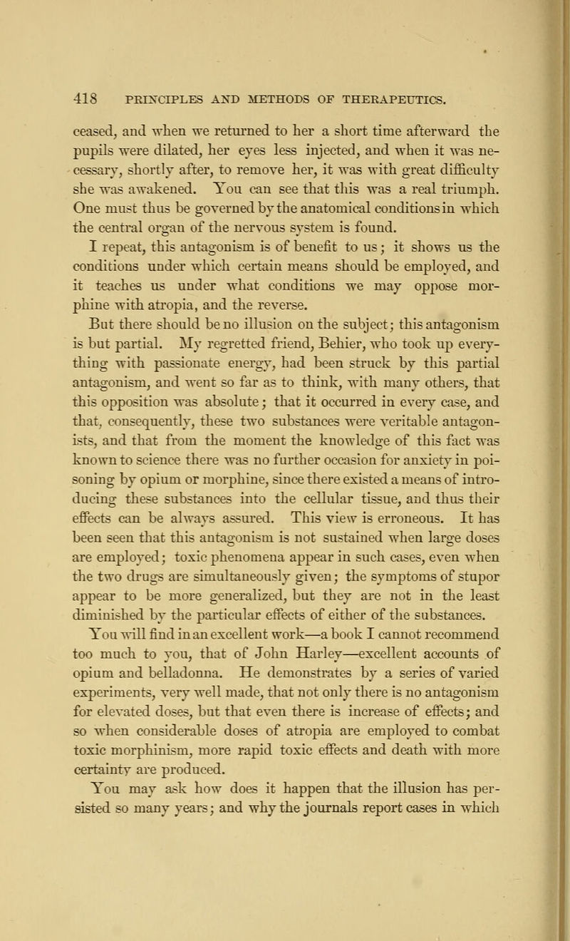ceased, and when we returned to her a short time afterward the pupils were dilated, her eyes less injected, and when it was ne- cessary, shortly after, to remove her, it was with great difficulty she was awakened. You can see that this was a real triumph. One must thus be governed by the anatomical conditions in which the central organ of the nervous system is found. I repeat, this antagonism is of benefit to us ; it shows us the conditions under which certain means should be employed, and it teaches us under what conditions we may oppose mor- phine with atropia, and the reverse. But there should be no illusion on the subject; this antagonism is but partial. My regretted friend, Behier, who took up every- thing with passionate energy, had been struck by this partial antagonism, and went so far as to think, with many others, that this opposition was absolute ; that it occurred in every case, and that, consequently, these two substances were veritable antagon- ists, and that from the moment the knowledge of this fact was known to science there was no further occasion for anxiety in poi- soning by opium or morphine, since there existed a means of intro- ducing these substances into the cellular tissue, and thus their effects can be always assured. This view is erroneous. It has been seen that this antagonism is not sustained when large doses are employed; toxic phenomena appear in such cases, even when the two drugs are simultaneously given; the symptoms of stupor appear to be more generalized, but they are not in the least diminished by the particular effects of either of the substances. You will find in an excellent work—a book I cannot recommend too much to you, that of John Harley—excellent accounts of opium and belladonna. He demonstrates by a series of varied experiments, very well made, that not only there is no antagonism for elevated doses, but that even there is increase of effects; and so when considerable doses of atropia are employed to combat toxic morphinism, more rapid toxic effects and death with more certainty are produced. You may ask how does it happen that the illusion has per- sisted so many years; and why the journals report cases in which