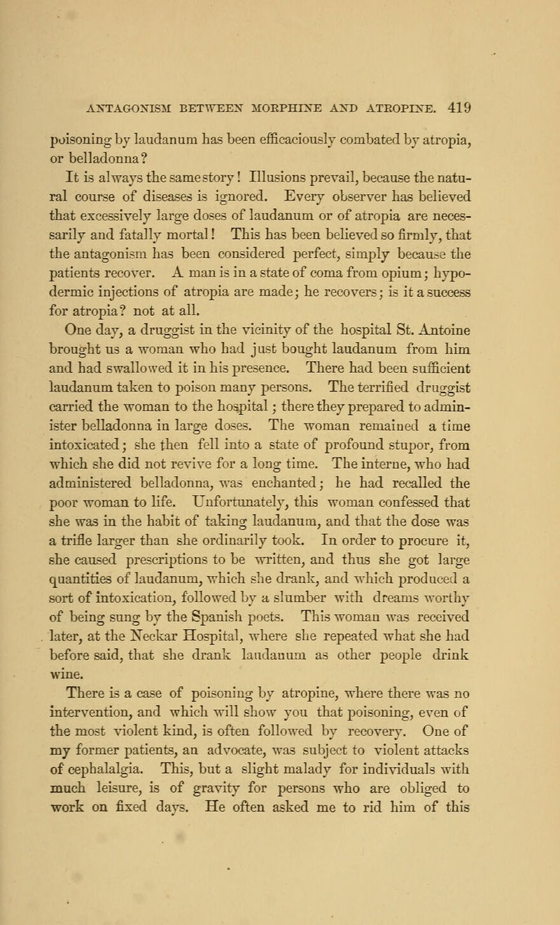 poisoning by laudanum has been efficaciously combated by atropia, or belladonna? It is always the same story ! Illusions prevail, because the natu- ral course of diseases is ignored. Every observer has believed that excessively large doses of laudanum or of atropia are neces- sarily and fatally mortal ! This has been believed so firmly, that the antagonism has been considered perfect, simply because the patients recover. A man is in a state of coma from opium ; hypo- dermic injections of atropia are made; he recovers; is it a success for atropia? not at all. One day, a druggist in the vicinity of the hospital St. Antoine brought us a woman who had just bought laudanum from him and had swallowed it in his presence. There had been sufficient laudanum taken to poison many persons. The terrified druggist carried the woman to the hospital ; there they prepared to admin- ister belladonna in large doses. The woman remained a time intoxicated ; she then fell into a state of profound stupor, from which she did not revive for a long time. The interne, who had administered belladonna, was enchanted; he had recalled the poor woman to life. Unfortunately, this woman confessed that she was in the habit of taking laudanum, and that the dose was a trifle larger than she ordinarily took. In order to procure it, she caused prescriptions to be written, and thus she got large quantities of laudanum, which she drank, and which produced a sort of intoxication, followed by a slumber with dreams worthy of being sung by the Spanisli poets. This woman was received later, at the Neckar Hospital, where she repeated what she had before said, that she drank laudanum as other people drink wine. There is a case of poisoning by atropine, where there was no intervention, and which will show you that poisoning, even of the most violent kind, is often followed by recovery. One of my former patients, an advocate, was subject to violent attacks of cephalalgia. This, but a slight malady for individuals with much leisure, is of gravity for persons who are obliged to work on fixed days. He often asked me to rid him of this