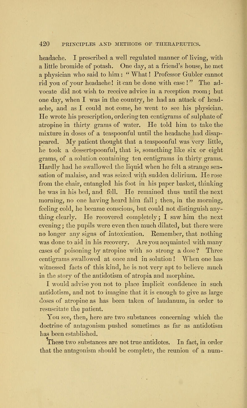 headache. I prescribed a well regulated manner of living, with a little bromide of potash. One day, at a friend's house, he met a physician who said to him : What ! Professor Gubler cannot rid you of your headache ! it can be done with ease ! The ad- vocate did not wish to receive advice in a reception room ; but one day, when I was in the country, he had an attack of head- ache, and as I could not come, he went to see his physician. He wrote his prescription, ordering ten centigrams of sulphate of atropine in thirty grams of water. He told him to take the mixture in doses of a teaspoonful until the headache had disap- peared. My patient thought that a teaspoonful was very little, he took a dessertspoonful, that is, something like six or eight grams, of a solution containing ten centigrams in thirty grams. Hardly had he swallowed the liquid when he felt a strange sen- sation of malaise, and was seized with sudden delirium. He rose from the chair, entangled his foot in his paper basket, thinking he was in his bed, and fell. He remained thus until the next morning, no one having heard him fall ; then, in the morning, feeling cold, he became conscious, but could not distinguish any- thing clearly. He recovered completely ; I saw him the next evening ; the pupils were even then much dilated, but there were no longer any signs of intoxication. Remember, that nothing was done to aid in his recovery. Are you acquainted with many cases of poisoning by atropine with so strong a dose ? Three centigrams swallowed at once and in solution ! When one has witnessed facts of this kind, he is not very apt to believe much in the story of the antidotism of atropia and morphine. I would advise you not to place implicit confidence in such antidotism, and not to imagine that it is enough to give as large doses of atropine as has been taken of laudanum, in order to resuscitate the patient. You see, then, here are two substances concerning which the doctrine of antagonism pushed sometimes as far as antidotism has been established. These two substances are not true antidotes. In fact, in order that the antagonism should be complete, the reunion of a num-
