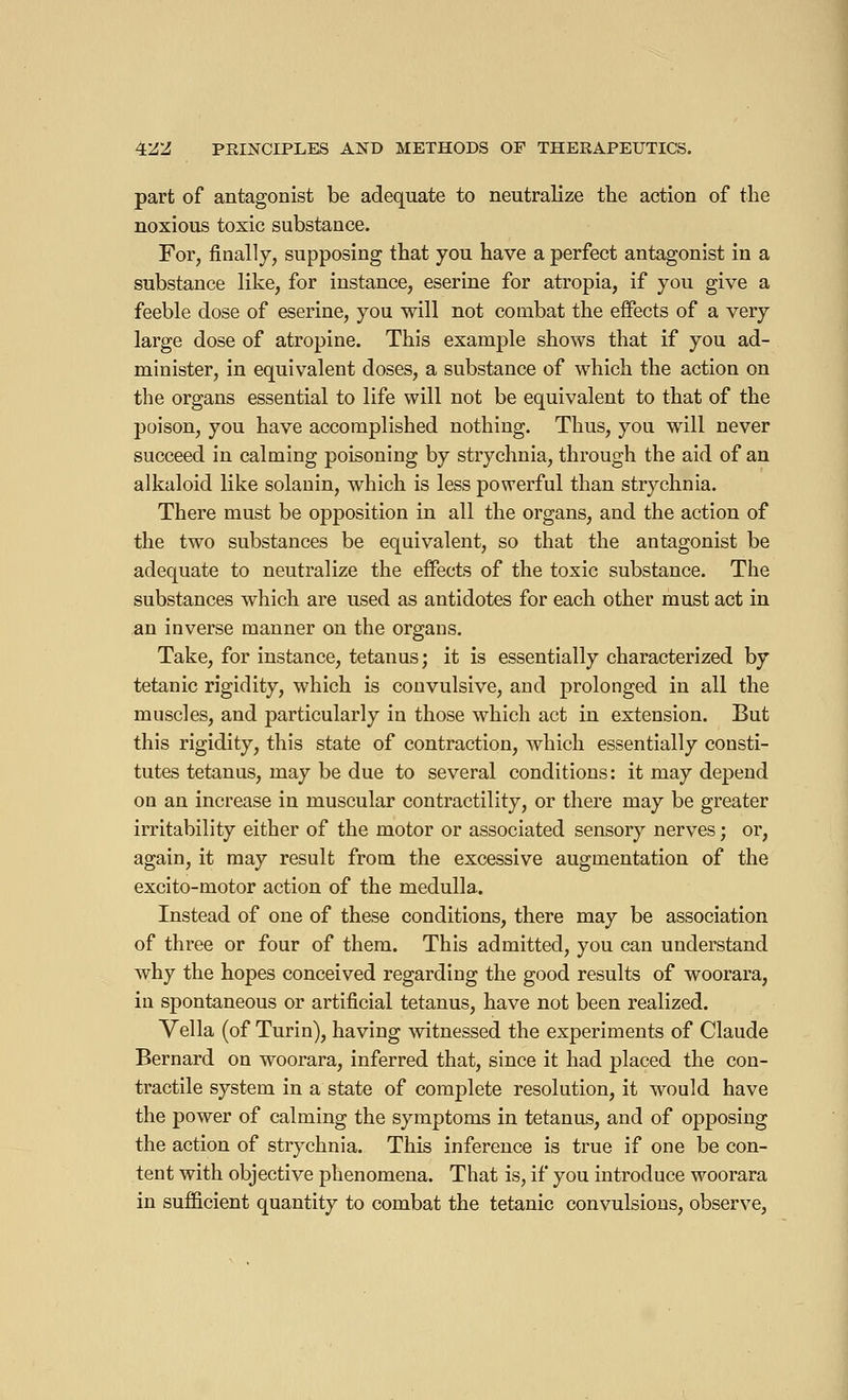 part of antagonist be adequate to neutralize the action of the noxious toxic substance. For, finally, supposing that you have a perfect antagonist in a substance like, for instance, eserine for atropia, if you give a feeble dose of eserine, you will not combat the effects of a very large dose of atropine. This example shows that if you ad- minister, in equivalent doses, a substance of which the action on the organs essential to life will not be equivalent to that of the poison, you have accomplished nothing. Thus, you will never succeed in calming poisoning by strychnia, through the aid of an alkaloid like solanin, which is less powerful than strychnia. There must be opposition in all the organs, and the action of the two substances be equivalent, so that the antagonist be adequate to neutralize the effects of the toxic substance. The substances which are used as antidotes for each other must act in an inverse manner on the organs. Take, for instance, tetanus; it is essentially characterized by tetanic rigidity, which is convulsive, and prolonged in all the muscles, and particularly in those which act in extension. But this rigidity, this state of contraction, which essentially consti- tutes tetanus, may be due to several conditions: it may depend on an increase in muscular contractility, or there may be greater irritability either of the motor or associated sensory nerves ; or, again, it may result from the excessive augmentation of the excito-motor action of the medulla. Instead of one of these conditions, there may be association of three or four of them. This admitted, you can understand why the hopes conceived regarding the good results of woorara, in spontaneous or artificial tetanus, have not been realized. Vella (of Turin), having witnessed the experiments of Claude Bernard on woorara, inferred that, since it had placed the con- tractile system in a state of complete resolution, it would have the power of calming the symptoms in tetanus, and of opposing the action of strychnia. This inference is true if one be con- tent with objective phenomena. That is, if you introduce woorara in sufficient quantity to combat the tetanic convulsions, observe,