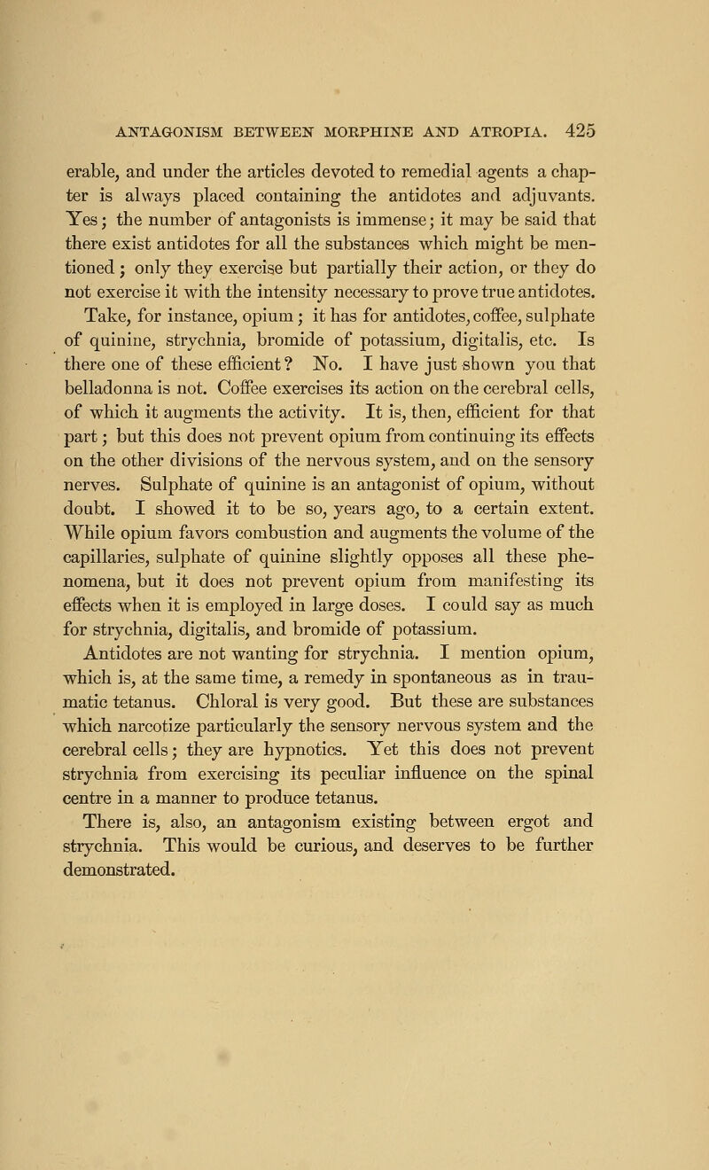 érable, and under the articles devoted to remedial agents a chap- ter is always placed containing the antidotes and adjuvants. Yes; the number of antagonists is immense; it may be said that there exist antidotes for all the substances which might be men- tioned ; only they exercise but partially their action, or they do not exercise it with the intensity necessary to prove true antidotes. Take, for instance, opium ; it has for antidotes, coffee, sulphate of quinine, strychnia, bromide of potassium, digitalis, etc. Is there one of these efficient ? No. I have just shown you that belladonna is not. Coffee exercises its action on the cerebral cells, of which it augments the activity. It is, then, efficient for that part ; but this does not prevent opium from continuing its effects on the other divisions of the nervous system, and on the sensory nerves. Sulphate of quinine is an antagonist of opium, without doubt. I showed it to be so, years ago, to a certain extent. While opium favors combustion and augments the volume of the capillaries, sulphate of quinine slightly opposes all these phe- nomena, but it does not prevent opium from manifesting its effects when it is employed in large doses. I could say as much for strychnia, digitalis, and bromide of potassium. Antidotes are not wanting for strychnia. I mention opium, which is, at the same time, a remedy in spontaneous as in trau- matic tetanus. Chloral is very good. But these are substances which narcotize particularly the sensory nervous system and the cerebral cells ; they are hypnotics. Yet this does not prevent strychnia from exercising its peculiar influence on the spinal centre in a manner to produce tetanus. There is, also, an antagonism existing between ergot and strychnia. This would be curious, and deserves to be further demonstrated.