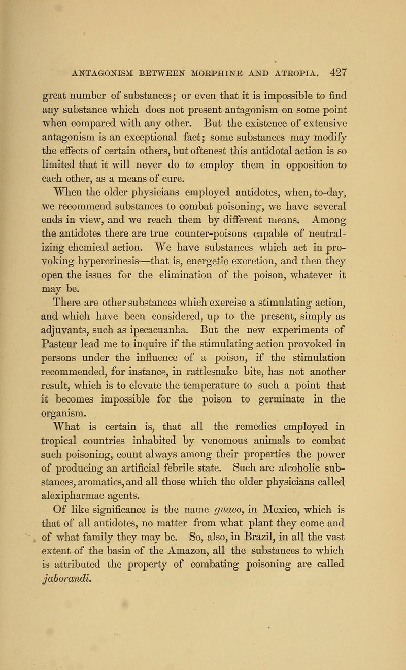 great number of substances ; or even that it is impossible to find any substance which does not present antagonism on some point when compared with any other. But the existence of extensive antagonism is an exceptional fact; some substances may modify the effects of certain others, but oftenest this antidotal action is so limited that it will never do to employ them in opposition to each other, as a means of cure. When the older physicians employed antidotes, when, to-day, we recommend substances to combat poisoning-, we have several ends in view, and we reach them by different means. Among the antidotes there are true counter-poisons capable of neutral- izing chemical action. We have substances which act in pro- voking hypercrinesis—that is, energetic excretion, and then they open the issues for the elimination of the poison, whatever it may be. There are other substances which exercise a stimulating action, and which have been considered, up to the present, simply as adjuvants, such as ipecacuanha. But the new experiments of Pasteur lead me to inquire if the stimulating action provoked in persons under the influence of a poison, if the stimulation recommended, for instance, in rattlesnake bite, has not another result, which is to elevate the temperature to such a point that it becomes impossible for the poison to germinate in the organism. What is certain is, that all the remedies employed in tropical countries inhabited by venomous animals to combat such poisoning, count always among their properties the power of producing an artificial febrile state. Such are alcoholic sub- stances, aromatics, and all those which the older physicians called alexipharmac agents. Of like significance is the name guaoo, in Mexico, which is that of all antidotes, no matter from what plant they come and of what family they may be. So, also, in Brazil, in all the vast extent of the basin of the Amazon, all the substances to which is attributed the property of combating poisoning are called jaborandi.