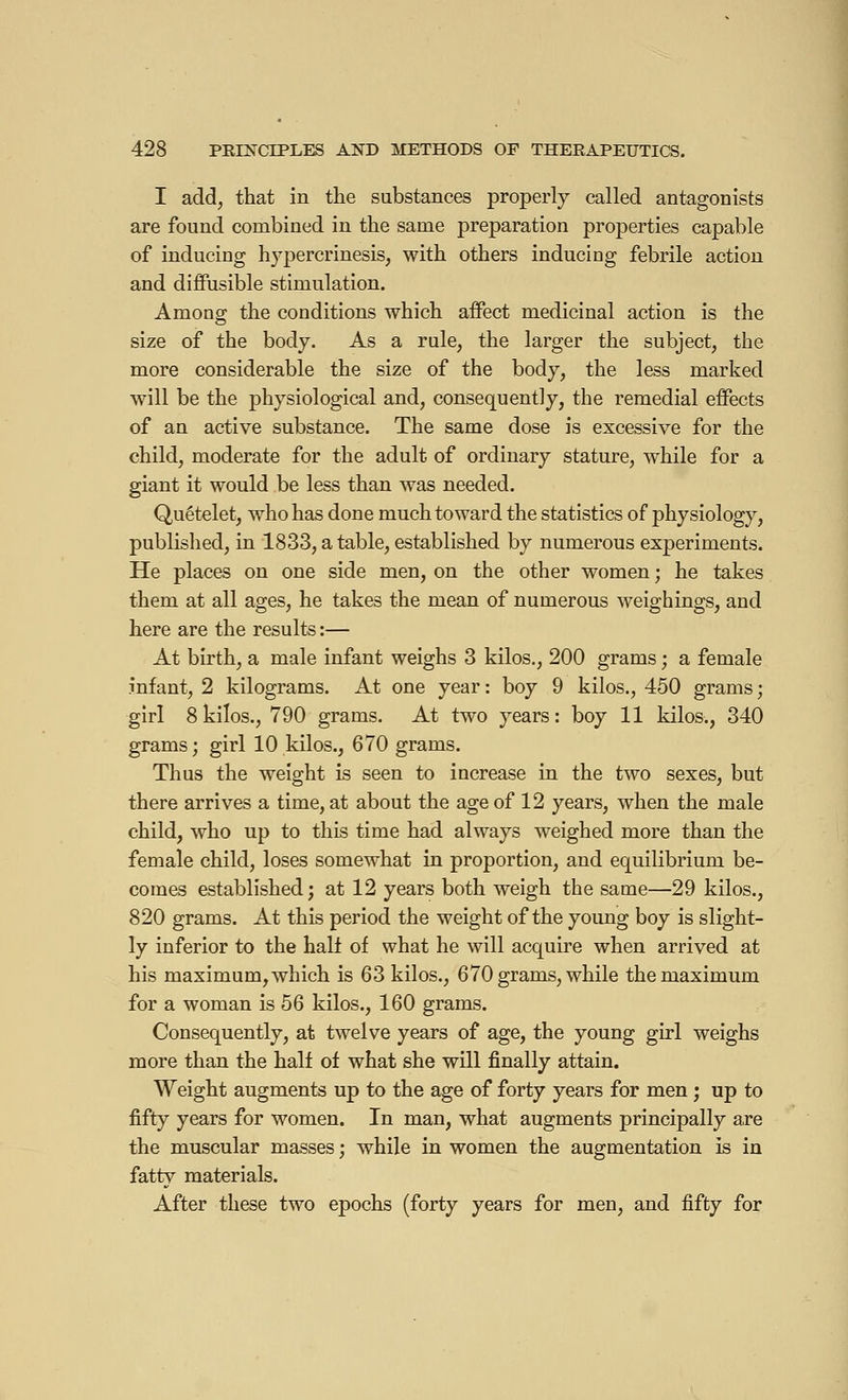 I add, that in the substances properly called antagonists are found combined in the same preparation properties capable of inducing hypercrinesis, with others inducing febrile action and diffusible stimulation. Among the conditions which affect medicinal action is the size of the body. As a rule, the larger the subject, the more considerable the size of the body, the less marked will be the physiological and, consequently, the remedial effects of an active substance. The same dose is excessive for the child, moderate for the adult of ordinary stature, while for a giant it would be less than was needed. Quételet, who has done much toward the statistics of physiology, published, in 1833, a table, established by numerous experiments. He places on one side men, on the other women ; he takes them at all ages, he takes the mean of numerous weighings, and here are the results :— At birth, a male infant weighs 3 kilos., 200 grams ; a female infant, 2 kilograms. At one year : boy 9 kilos., 450 grams ; girl 8kilos., 790 grams. At two years: boy 11 kilos., 340 grams; girl 10 kilos., 670 grams. Thus the weight is seen to increase in the two sexes, but there arrives a time, at about the age of 12 years, when the male child, who up to this time had always weighed more than the female child, loses somewhat in proportion, and equilibrium be- comes established; at 12 years both weigh the same—29 kilos., 820 grams. At this period the weight of the young boy is slight- ly inferior to the half of what he will acquire when arrived at his maximum, which is 63 kilos., 670 grams, while the maximum for a woman is 56 kilos., 160 grams. Consequently, at twelve years of age, the young girl weighs more than the half of what she will finally attain. Weight augments up to the age of forty years for men ; up to fifty years for women. In man, what augments principally are the muscular masses ; while in women the augmentation is in fatty materials. After these two epochs (forty years for men, and fifty for